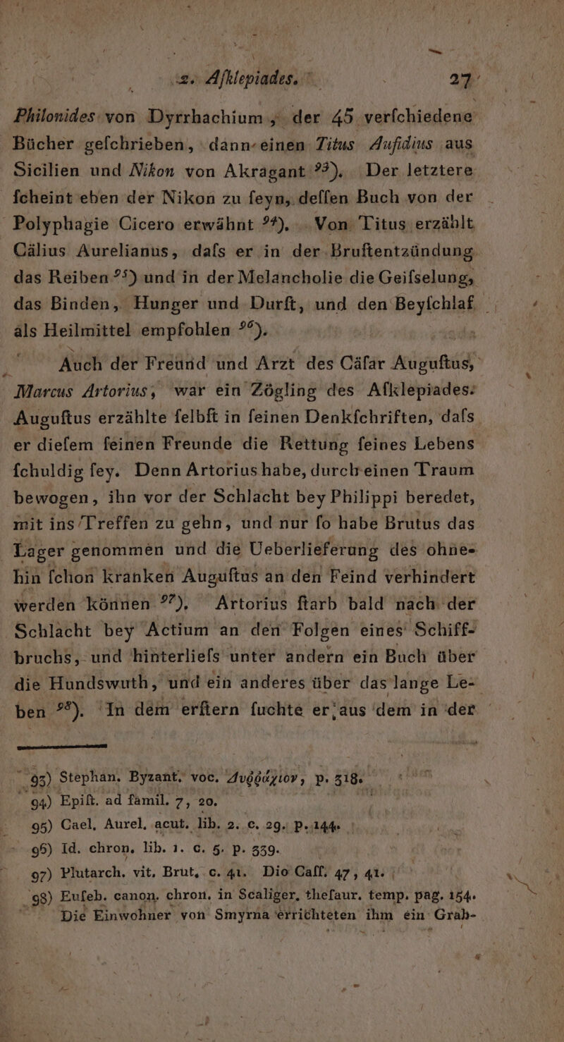 Philonides: von Dyrrbachium sh der 45 verfchiedene ' Bücher gefchrieben, ‘dann-einen Titus Aufidius ‚aus Sicilien und Nikon von Akragant ??), Der letztere Jcheint eben der Nikon zu feyn,.dellen Buch von der _Polyphagie Cicero erwähnt ?*%), .. Von Titus erzählt Cälius Aurelianus, dafs er in der.Bruftentzündung, das Reiben ?5) und in der Melancholie die Geifselung, als Heilmittel empfohlen °°). Auch der Freund und Arzt des Cäfar Bebiinni Marcus Artorius, war ein Zögling des Afklepiades: Auguftus erzählte felbft in feinen Denkfchriften, dafs. er diefem feinen Freunde die Rettung feines Lebens fchuldig fey. Denn Artoriushabe, durchreinen Traum bewogen, ihn vor der Schlacht bey Philippi beredet, mit ins Treffen zu gehn, und nur fo habe Brutus das Lager genommen und die Ueberlieferung des ohne- hin fchon kranken Auguftus an den Feind verhindert werden können ?°), Artorius farb bald nach: der Schlacht bey Actium an den Folgen eines’ Schiff- bruchs, und 'hinterliels unter andern ein Buch über die Hundswuth, und ein anderes über das lange Le- mer nn 05) Stephan. Byzant. voc, Avggayıov, p. z18. 94) Epilt. ad famil. 7,2. 95) Cael, Aurel, acut. \ lib, 2..C. 29. P.144 96) Id. chron, lih. 1.0.5. P.339. 97) Plutarch. vit. Brut,.c. 41. Dio Gall, 47, 41: | 98) Eufeb. canon. chron. in Scaliger, thefaur. temp. pag. 154. Die Einwohner von Smyrna errichteten Zu ein ‚Grab- a