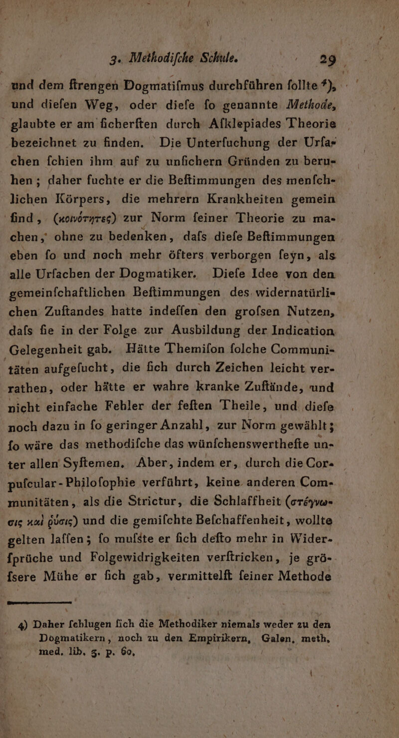 und dem firengen Dogmatifmus durehführen follte ?), - und diefen Weg, oder diefe fo genannte. Methode, glaubte er am ficherften durch‘ Afklepiades Theorie bezeichnet zu finden. Die Unterfuchung der Urfa- chen fchien ihm auf zu unfichern Gründen zu beru- hen; daher fuchte er die Befiimmungen des menfch- lichen Körpers, die mehrern Krankheiten gemein ‘find, (xowöryres) zur Norm feiner Theorie zu ma- chen,’ ohne zu bedenken, dafs diefe Beftiimmungen eben fo und noch mehr öfters verborgen [eyn, als alle Urfacben der Dogmatiker. Diefe Idee von den gemeinfchaftlichen Beflimmungen des. widernatürli= chen Zuftandes hatte indeffen den grolsen Nutzen, dafs fie in der Folge zur Ausbildung der Indication, Gelegenheit gab. Hätte Themifon folche Communi- täten aufgefucht, die ich durch Zeichen leicht ver- rathen, oder hätte er wahre kranke Zuftände, und nicht einfache Fehler der feften Theile, und diefe noch dazu in fo geringer Anzahl, zur Norm gewählt; {o wäre das methodifche das wünfchenswerthefte un« ter allen Syftemen. Aber, indem er, durch dieCor= pufcular - Philofophie verführt, keine. anderen Com- munitäten, als die Strictur, die Schlaffheit (oröyvo- cıs a1 pVcıs) und die gemilchte Befchaffenheit, wollte gelten laffen; fo mulste er fich defto mehr in Wider- 'fprüche und Folgewidrigkeiten verftricken, je grö- fsere Mühe er fich gab, vermittelft feiner Methode 4) Daher [echlugen fich die Methodiker niemals weder zu den Dogmatikern, noch zu den Empirikern, Balm; meth, med, lib, 3. p. 60,