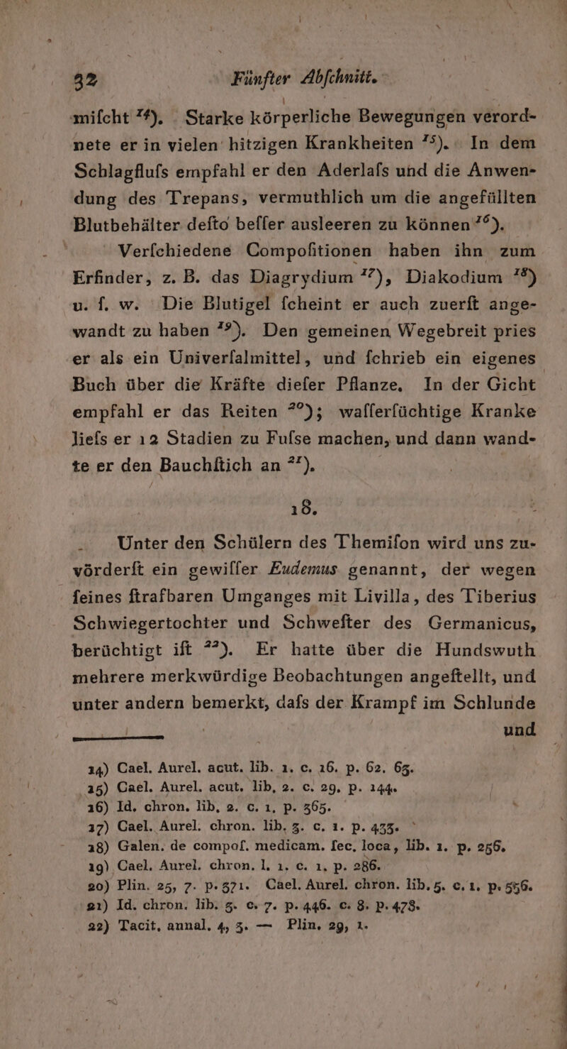 ‚mifcht ”%). _ Starke körperliche Bewegungen verord- nete erin vielen hitzigen Krankheiten ”°). In dem Schlagflufs empfahl er den Aderlafs und die Anwen- dung des Trepans, vermuthlich um die angefüllten Blutbehälter defto beffer ausleeren zu können ”°). Verfchiedene Compofitionen haben ihn zum Erfinder, z.B. das Diagrydium ?7), Diakodium ?%) u. f. w. Die Blutigel fcheint er auch zuerft ange- wandt zu haben ”?). Den gemeinen Wegebreit pries Buch über die Kräfte diefer Pflanze. In der Gicht Jiefs er ı2 Stadien zu Fulse machen, und dann wand- te er den Bauchltich an *°). ıd. Unter den Schülern des Themifon wird uns zu- vörderft ein gewilfer Eudemus genannt, der wegen feines ftrafbaren Umganges mit Livilla, des Tiberius Schwiegertochter und Schwefter des Germanicus, berüchtigt ift *) Er hatte über die Hundswuth mehrere merkwürdige Beobachtungen angeftellt, und unter andern bemerkt, dafs der Krampf im Schlunde mm — und 24) Cael. Aurel. acut. lib. ı. c. 26. p. 62. 63. 135) Cael. Aurel. acut, lib, 2. c. 29. p. 144% 16) Id. chron, lib, 2. c. ı, p. 365. 17) Cael. Aurel. chron. lib. 3. c. ı. p. 435. a8) Galen. de compaf£. medicam. I[ec, loca, lib. ı. p. 256. ıg) Cael. Aurel. chron. 1. ı. c. ı. p. 286. 20) Plin. 25, 7. p.37ı. Cael. Aurel. chron. lib,5. e,ı. p: 556. 2ı) Id. chron. lib. 3. &amp; 7. p. 446. c: 8. P. 478. 22) Tacit, annal, 4, 3. — Plin, 29, ı.