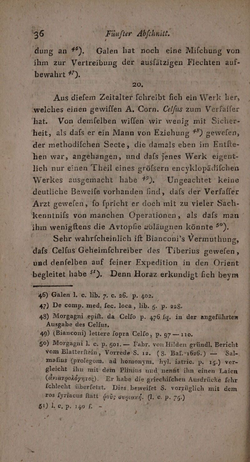 ihm zur Vertreibung der ausfätzigen Flechten auf- bewahrt %). 20, Aus diefem Zeitalter fchreibt fich ein Werk her, welches einen gewilfen A. Corn. Celfus zum Verfaller heit, als dafs er ein Mann von Eziehung *°) gewelen, der methodifchen Secte, die damals eben im Entite- hen war, angehangen, und dafs jenes Werk eigent- lich nur einen Theil eines gröfsern encyklopädifchen Werkes ausgemacht habe #°) Ungeachtet keine ‚deutliche Beweife vorhanden find, dals der Verfaffer Arzt gewefen, fo fpricht er doch mit zu vieler Sach- ihm wenigftens die Avtoplie «bläugnen könnte 50), Sehr wahrfcheinlich ift Bianconi’s Vermuthung, ‘dafs Celfus Geheimfchreiber des Tiberius gewefen, ‚und denfelben auf feiner Expedition in den Orient begleitet habe °”). Denn Horaz erkundigt fich beym 46) Galen 1. c. lib. 7. c. 26. p. 402. 47) De comp, med. [ec. loca, lib. 5. p. 228. 48) Morgagni epilt. da Cello p. 476 fg. in der angeführten Ausgabe des Celfus, _ 49) (Bianconi) lettere fopra Cello, p. 97 — 110. 50) Morgagni ]. c. p, 501,— Fahr. von Hilden gründl. Bericht vom Blaiterfiein, Vorrede-S. ı2. (8. Bal.”ı626.) — Sal- mafius (prolegom. ad homonym, hyl. iatric. p. 15.) ver- gleicht ihn mit‘ dem Plinius uud nenht ihn einen Laien (EriargoAöynzoe). Er habe die griechifchen Ausdrücke [ehr fchlecht überfetzt. Dies beweifet $. vorzüglich mit dem ros [yriacus Ratt öoü; gvaenı,. dl. =) P.75:) 5) lec,p. 140 [f. - . H