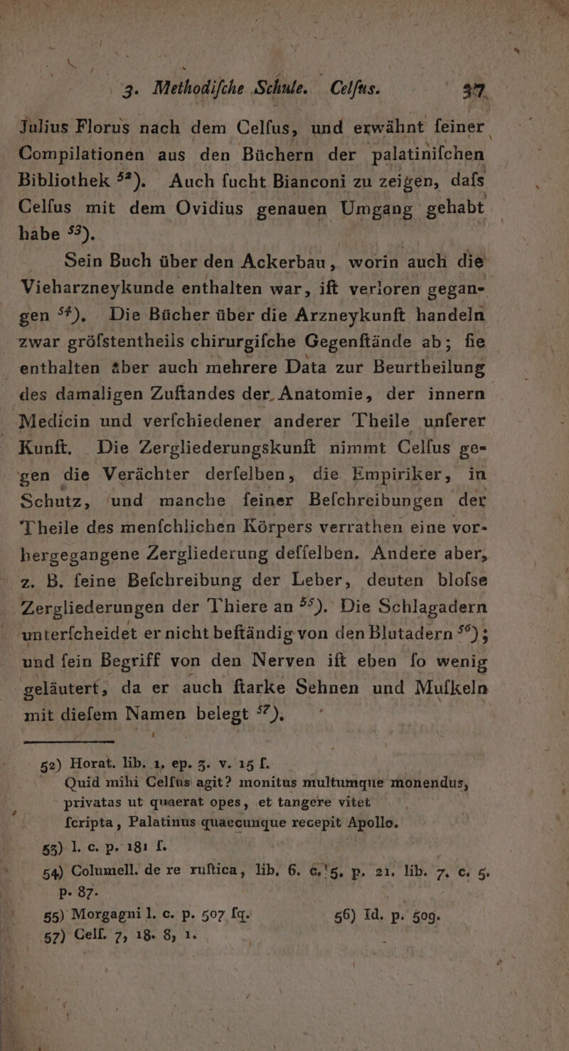 Julius Florus nach dem Celfus, und erwähnt feiner. Compilationen aus den Büchern der palatinifchen Bibliothek 5”). Auch fucht Bianconi zu zeigen, dafs Celfus mit dem Ovidius genauen Umgang gehabt habe °°), | Sein Buch über den Ackerbau, worin auch die Vieharzneykunde enthalten war, ift verloren gegan- enthalten &amp;ber auch mehrere Data zur Beurtheilung des damaligen Zufiandes der, Anatomie, der innern Kunft. Die Zergliederungskunft nimmt Cellus ge- Schutz, und manche feiner Befchreibungen der Theile des menfchlichen Körpers verrathen eine vor- hergegangene Zergliederung defielben. Andere aber, z. B. feine Befchreibung der Leber, deuten blofse Zergliederungen der T'hiere an °°). Die Schlagadern unterfcheidet er nicht beftändigvon den Blutadern °°); und fein Begriff von den Nerven ift eben fo wenig geläutert, da er auch fiarke Sehnen und Mufkeln mit diefem Namen belegt °7). 52) Horat. lib. 1, ep. 3. v.15[. Quid mihi Celfus agit? monitus multumgue monendus, privatas ut quaerat opes, et tangere vitet fcripta, Palatinus quaecungue recepit Apollo, 53) 1. c. p. 181 [. 54) Columell. de re ruftica, lib, 6. &amp;'5, p. 2ı. lib. 7, c 5 P- 87. 55) Morgagnil. c. p. 507 [q. 56) 1a. p: 509.