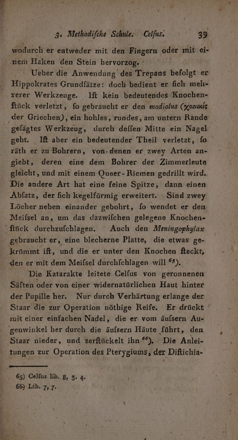. 3. Methodifche Schule. Colfas. 1” 8 wodurch er entweder mit. dei Fingern bder ınit ei- ' nen Haken den Stein hervorzog. ’ Ueber die Anwendung des Trepans befolgt: er Hippokrates Grundfätze: doch bedient er fich melhı- | rerer Werkzeuge. Ilft kein bedeutendes Knochen- ftück verletzt, fo gebraucht er den modiolus (xawmis ‚der Griechen), ein hohles, rundes, am untern Rande gelägtes Werkzeug, durch deffen Mitte ein Nagel geht. _Ift aber ein bedeutender Theil verletzt, fo räth er zu Bohrern, von,denen er zwey Arten an- giebt, deren eine dem Bohrer der Zimmerleute gleicht, und mit einem Queer- Riemen gedrillt wird. Die andere Art hat eine feine Spitze, dann einen Abfatz, der fich kegelförmig erweitert. Sind zwey Löcher neben einander gebohrt, fo wendet er den . Meifsel an, um das dazwifchen gelegene Knochen- Stück durchzufchlagen. Auch den Meningophylax gebraucht er, eine blecherne Platte, die etwas ge- ‚krümmt ift, und die er unter den Knochen fteckt, den er mit dem Meifsel durchfchlagen will °3). _ Die Katarakte leitete Celfus von geronnenen Säften oder von einer widernatürlichen Haut hinter der Pupille her. Nur durch Verhärtung erlange der Staar die zur Operation nöthige Reife. Er drückt ‘ mit einer einfachen Nadel, die er vom äufsern Au- genwinkel her durch die äufsern Häute führt, den Staar nieder, und zerftückelt ihn-*°), - Die Anlei- tungen zur Operation des Pterygiums, der Diftichia- 65) Celfus lib. 8, 5. 4. BR, 66) Lih. 7, 7. a Te