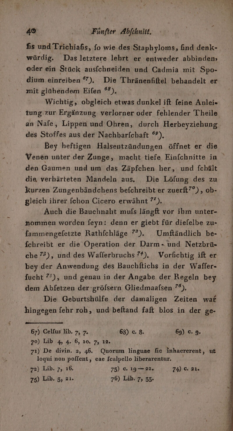 fis und Trichiafis, fo wie des Stapbyloms, find denk- würdig. Das letztere lehrt er entweder abbinden» oder ein Stück ausfchneiden und Cadmia mit Spo- dium einreiben °), Die Thränenfiftel behandelt er mit glühendem Eifen °°). Wichtig, obgleich etwas dunkel ift feine Anleie des Stoffes aus der Nachbarfchaft °°), Bey heftigen Halsentzündungen öffnet er die den: Gaumen und um das Zäpfchen her, und fchält die verhärteten Mandeln aus. Die Löfung des zu kurzen Zungenbändchens befchreibt er zuerft??), ob- gleich ihrer fchon Cicero erwähnt ?°). Auch die Bauchnaht mufs längft vor ihm unter- nommen worden feyn: denn er giebt für diefelbe zu- fchreibt er die Operation der Darm. und Netzbrü- che 73), und des Wafferbruchs ??), Vorfichtig ift er bey der Anwendung des Bauchftichs in der Waffer- Sucht ?°), und genau in der Angabe der Regeln bey dem Abfetzen der 'gröfsern Gliedmaafsen 7°), Die Geburtshülfe der damaligen Zeiten war hingegen fehr roh, und beftand faft blos in der ge- 67) Celfuslib. , 7. 68) c. 8. 69) c. 9. 70) Lib 4, 4. 6, ı0. 7, 12. zı) De divin. 2, 46. Quorum linguae fic inhaererent, ut loqui non poflent, eae [calpello liberarentur. ‚72) Lib. 7, ı6. 73) ©. 19 —22. 74) ©: 21. 75) Lib. 3, 2ı. 76) Lib. 7, 33.