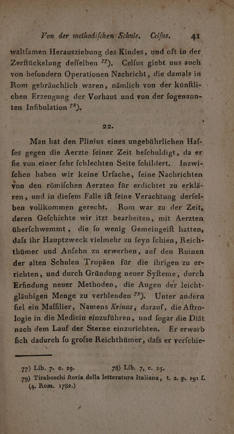 S waltfamen Herausziebung des Kindes, und oft: in der von.-befondern Operationen Nachricht, die damals in Rom gebräuchlich waren, nämlich von der künftli- chen Erzeugung der Vorhaut und von der fogenann- ten Infibulation ?®), \ 22. fes gegen die Aerzte feiner Zeit befchuldigt, da er fie von einer fehr fchlechten Seite fchildert, Inzwi- fchen haben wir keine Urfache, feine Nachrichten von den römifchen Aerzten für erdichtet zu erklä- ren, und in diefem Falle ift feine Verachtung derfel- ben vollkommen gerecht. Rom war zu der Zeit, deren Gefchichte wir itzt bearbeiten, mit ÄAerzten über[chwemmt , die fo wenig Gemeingeift hatten, dafs ihr Hauptzweck vielmehr zu feyn fchien, Reich- thümer und Anfehn zu erwerben, auf den Ruinen der alten Schulen 'Tropäen für die ihrigen zu er- richten, und durch Gründung neuer Syfteme‘, durch Erfindung neuer Methoden, die Augen der leicht- logie in die Medicin einzuführen, und fogar die Diät nach dem Lauf der Sterne einzurichten. Er erwarb “ fich dadurch fo grolse Reichthümer, dafs er ver[chie- m — 77) Lib. 7. c. 29. 78) Lib. 7, c. 25. 79) Tiraboschi ftoria della letteratura WARLADR RN =. pP ER £.
