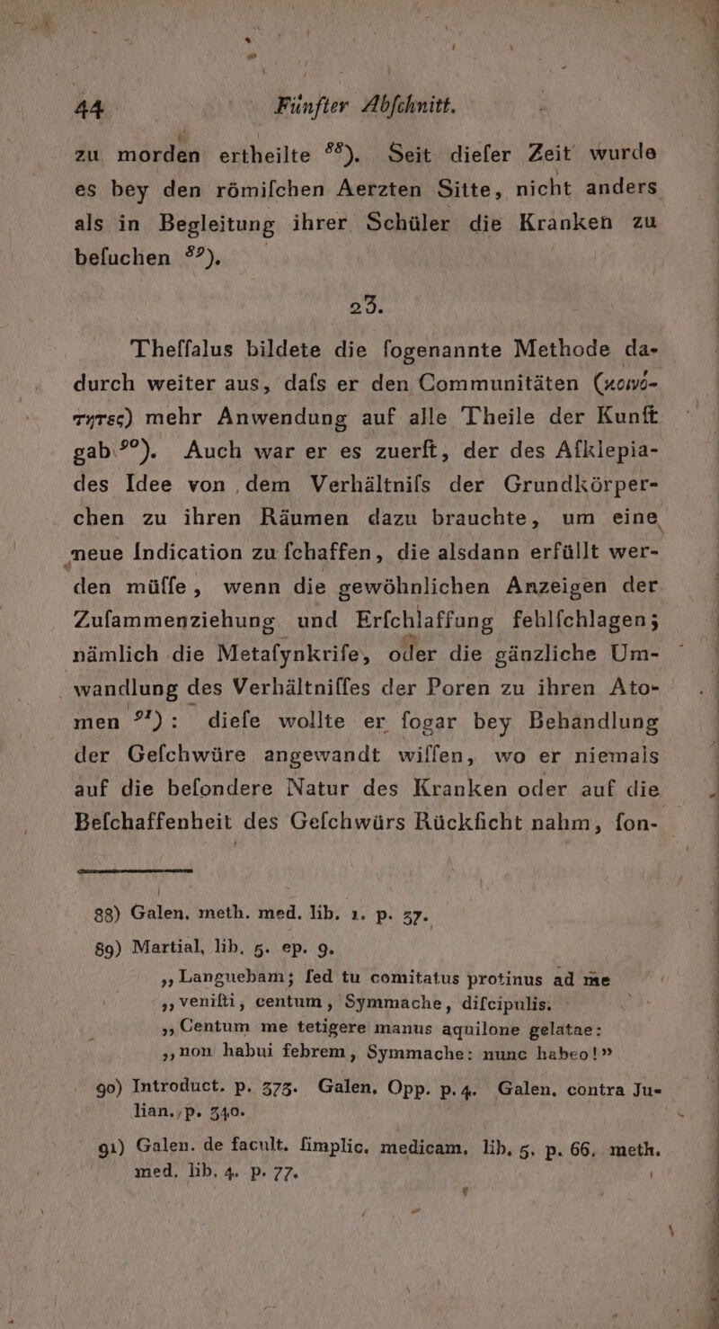 2 zu morden ertheilte #8), Seit diefer Zeit wurde es bey den römifchen Aerzten Sitte, nicht anders als in Begleitung ihrer Schüler die Kranken zu befuchen 3). 23. Theffalus bildete die fogenannte Methode da- durch weiter aus, dafs er den Communitäten (xowo- gab\?). Auch war er es zuerft, der des Afklepia- des Idee von ‚dem Verhältnils der Grundkörper- ‚neue Indication zu fchaffen, die alsdann erfüllt wer- den mülfe, wenn die gewöhnlichen Anzeigen der Zufammenziehung und Erfchlaffung fehlichlagen; nämlich .die Metafynkrife, oder die gänzliche Um- men °'): diefe wollte er fogar bey Behandlung der Gefchwüre angewandt wiffen, wo er niemals Befchaffenheit des Gelchwürs Rückficht nahm, fon- ! 88) Galen, meth. med. lib. ı. p. 37. 89) Martial, lib, 5. ep. 9. „Languebam; [ed tu comitatus protinus ad me „veniti, centum, Symmache, difcipulis. „ Gentum me tetigere manus aquilone gelatae: „non habui febrem, Symmache: nunc habeo!” 90) Introduct. p. 373. Galen. Opp. p.4. Galen. contra Ju- lian.,p. 340» gı) Galen. de facult. fimplic. medicam, lih, 5. p. 66, meth. g Tube ER