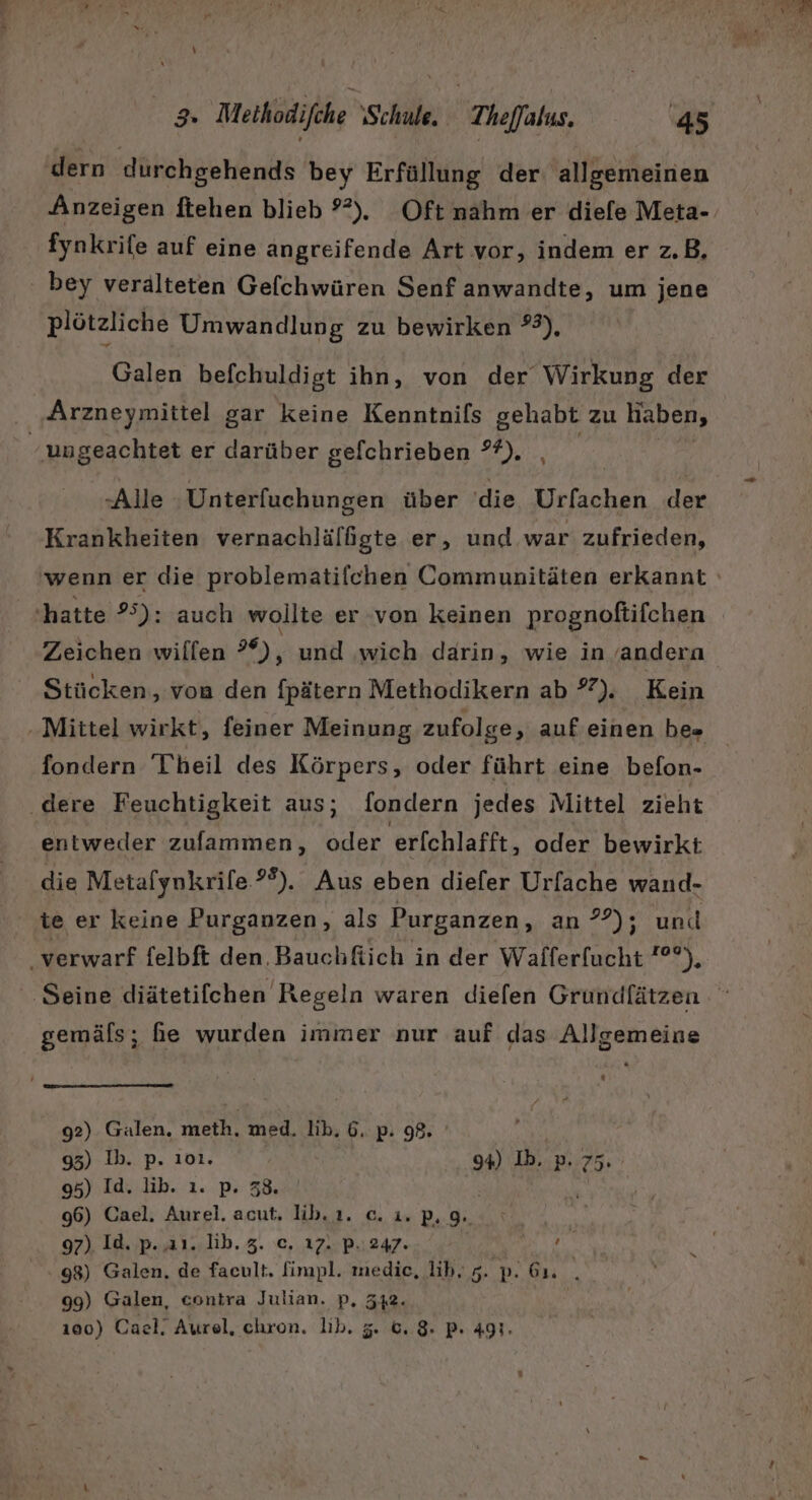 I} u Methodifche ‘Schule, Theffalus. 45 dern durchgehends bey Erfüllung der: allgemeinen Anzeigen ftehen blieb 9°). Oft nahm er diefe Meta- fynkrife auf eine angreifende Art vor, indem er z.B, bey verälteten Gefchwüren Senf anwandte, um jene plötzliche Umwandlung zu bewirken ?2), Galen befchuldigt ihn, von der Wirkung der | Arzneymittel gar keine Kenntnifs gehabt zu haben, ungeachtet er darüber gefchrieben °?). | -Alle ‚Unterfuchungen über ‘die Urfachen der Krankheiten vernachlälfgte er, und war zufrieden, ‘hatte 25): auch wollte er von keinen prognoftifchen Zeichen willen ?*), und wich darin, wie in ’andera Stücken, von den fpätern Methodikern ab ). Kein fondern Theil des Körpers, oder führt eine befon- ‚dere Feuchtigkeit aus; fondern jedes Mittel zieht entweder zulammen, oder erfchlafft, oder bewirkt die Metafynkrife.?®). Aus eben diefer Urfache wand- te er keine Purganzen, als Purganzen, an ??); und ‚verwarf felbft den. Bauchfiich in der Wafferfucht ?°°), gemäls; he wurden immer nur auf das Allgemeine 92) Galen, meth. med. lib. 6. p. 98. DR 95) Ib. p. 101. 94) Ib. pP. 75. 95) Id. lib. ı. p. 38. ’ 96) Cael. Aurel. acut. lib.ı. c. 1. P. 9. 98) Galen, de facult. fimpl. medie, ih, 5. p. 61. . 99) Galen, contra Julian. p, 342.