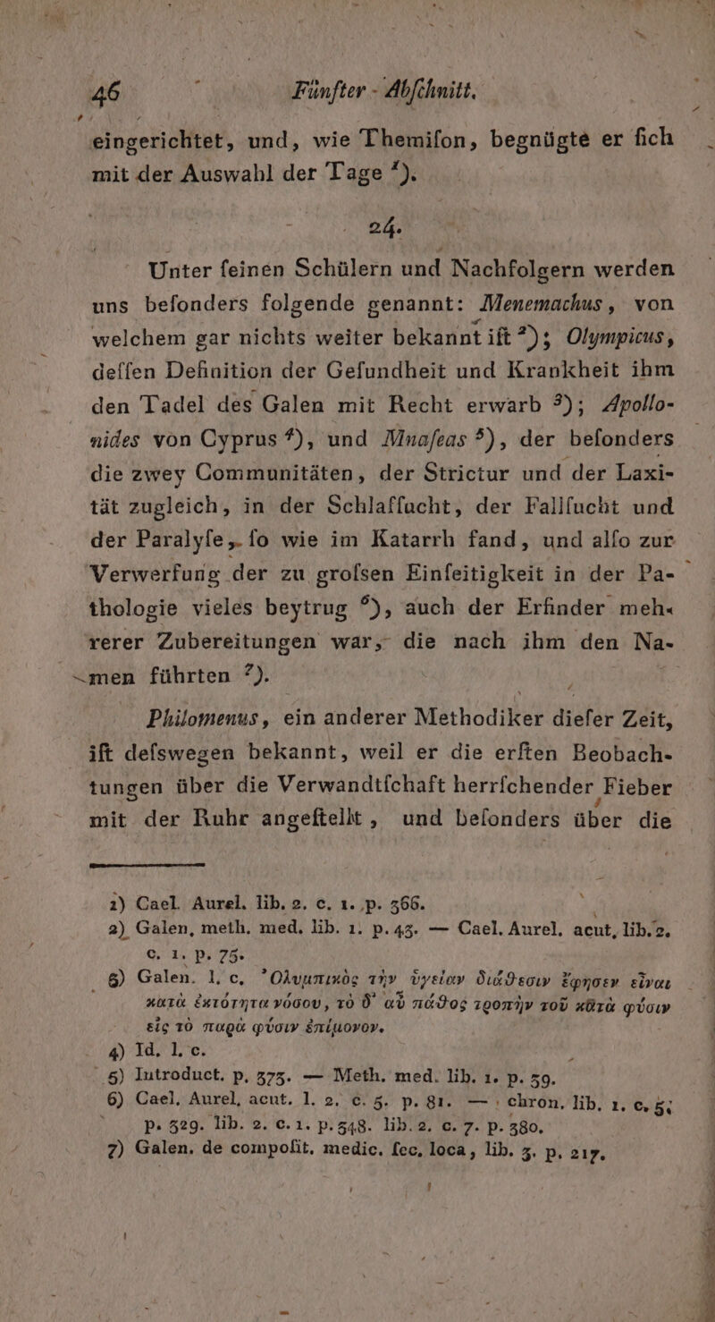 14 eingerichtet, und, wie Themifon, begnügte er fich mit der Auswahl der Tage’), 24. Unter feinen Schülern und Nachfolgern werden uns befonders folgende genannt: Menemachus, von welchem gar nichts weiter bekannt ift ?); Olympicus, deffen Definition der Gefundheit und Krankheit ihm den Tadel des Galen mit Recht erwarb 3); Apollo- nides von Cyprus #)\ und Mnafeas ?), der befonders die zwey Communitäten, der Strictur und der Laxi- tät zugleich, in der Schlaffacht, der Fallfucht und der Paralyfe, fo wie im Katarrhı fand, und alfo zur Verwerfung der zu grolsen Einfeitigkeit in der Pa- thologie vieles beytrug °), auch der Erfinder meh« rerer Zubereitungen war,- die nach ihm den Na- Philomenus, ein anderer Methodiker diefer Zeit, ift defswegen bekannt, weil er die erften Beobach- tungen über die Verwandtfchaft herrfchender Fieber mit der Ruhr angeftellt, und belonders über die % 2) Cael. Aurel. lik. 2. ce. ı. ‚p. 366. 2) Galen, meth. med. lib. 1. p.43. — Cael. Aurel, acut, lib.z. c. 1. pP. 75% 8) Galen. I,c., Okyunınöog any vyelov Öıadsoıw Epnosv zivaı #01 EKIOTNTEVOGOV, To Ü ad n&amp;Hog 10071 zoü #Ürk po ig TO ORG Pboıy Erriuovor. A Te. ..5) Iutroduct. p, 373. — Meth. med. lih. ı. p. 59. 6) Cael. Aurel, acut. 1. 2. c.5. p. 81. — ı chron, lib. 1. 0.5; p- 329. lib. 2. c.ı1. p.548. lib.2. c. 7. p. 380, 2) Galen. de compolit. medic. [ec, loca, lib. z, p, 217, ' / &gt; en re: = abe