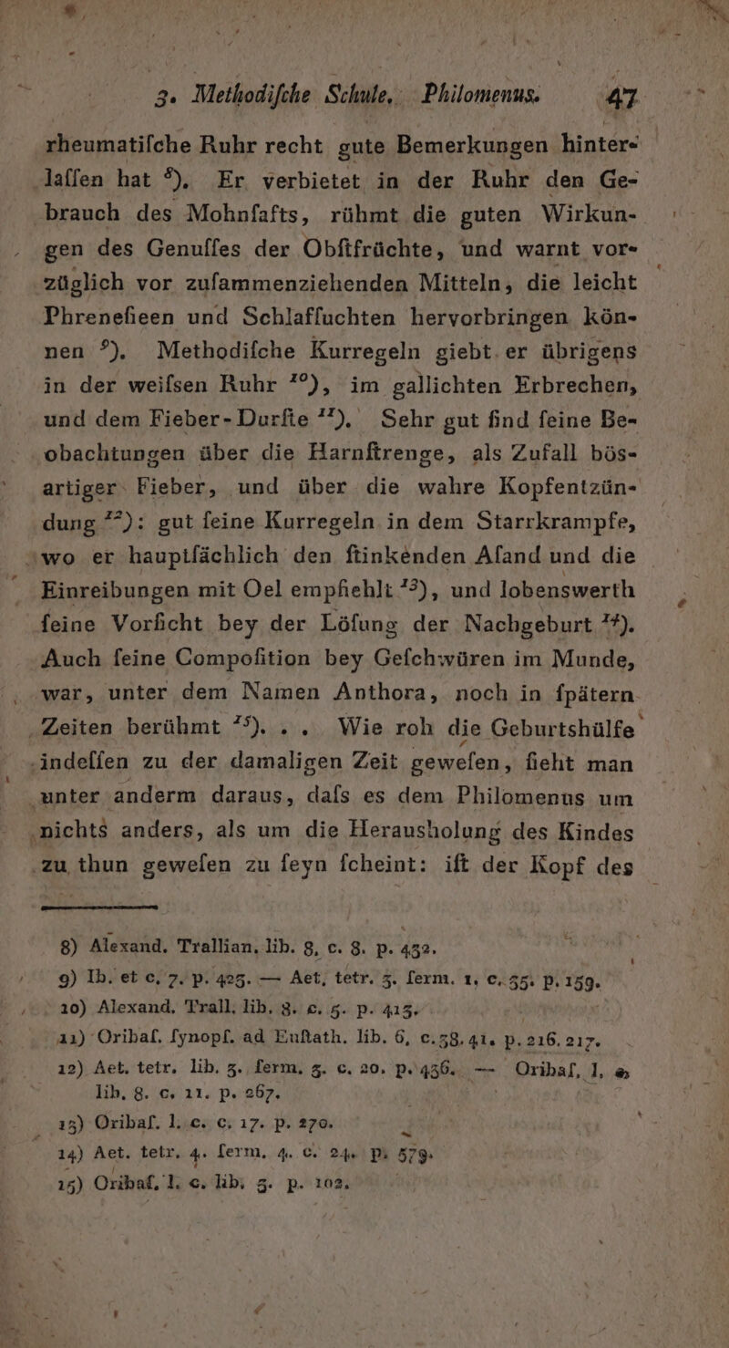rheumatifche Ruhr recht gute Bemerkungen hinter« laffen hat ®),. Er. verbietet in der Ruhr den Ge- brauch des Mohnfafts, rühmt die guten Wirkun- gen des Genuffes der Obftfrüchte, und warnt vor« züglich vor zufammenziehenden Mitteln, die leicht Phrenefieen und Schlafluchten hervorbringen kön- nen ?). Methodifche Kurregeln giebt.er übrigens in der weifsen Ruhr ?°°), im gallichten Erbrechen, und dem Fieber-Durfie ’”). Sehr gut find feine Be- obachtungen über die Harnfirenge, als Zufall bös- artiger‘ Fieber, und über die wahre Kopfentzün- dung ?*): gut feine Kurregeln in dem Starrkrampfe, wo er hauptlächlich den ftinkenden Aland und die Einreibungen mit Oel empfiehlt 3), und lobenswerth feine Vorficht bey der Löfung der Nachgeburt ”?). Auch feine Compofition bey Gefchwüren im Munde, war, unter dem Namen Anthora, noch in {pätern. Zeiten berühmt °°). .. Wie roh die Geburtshülfe. ‚indelfen zu der damaligen Zeit gewefen, fieht man ‚unter ‚anderm daraus, dafs es dem Philomenus um ‚nichts anders, als um die Herausholung des Kindes ‚zu thun gewelen zu feyn fcheint: ift der Kopf des 8) Alexand, Trallian. lib. 8. C. 8. P. 432. 9) Ib. et c, 7. p. 425. — Aet; tetr. 3. [erm. 1, ©, 55: P.159. 10) Alexand, Trall, th. SNAP, | a1) Oribaf. [ynopf. ad Eußath. lib. 6, e.58.41. p.216. 2ıy. ı2) Aet. tetr. lib. 3. ferm. 3. c. 20. p. 436. — Oribal, L&amp; lib, 8. ©, 21. P.'267, 13) Oribaf. 1..c. c. 17. p. 270. x 14) Aet. teir. 4. lern... 4.. 6. 24»\ P% 5 15) Oribaf, 1c lb, P- 102,