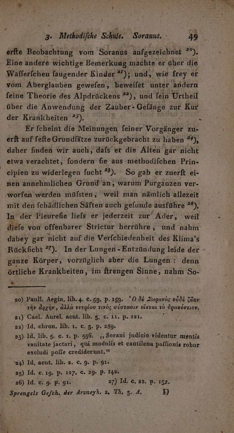 - 3. Methodifche ‚Schule. Soranus. 49 erfte Beobachtung vom Soranus aufgezeichnet * er Wafferfcheu faugender Kinder *); und, wie frey er vom. Aberglauben gewefen, beweilet unter andern feine Theorie des Alpdrückens *°), und fein Ürtheil der Krankheiten 3), . | Er fcheint die Meinungen feiner Vorgänger zu- erft auf fefte Grundfätze zurückgebracht zu haben **), daher finden wir auch, dafs er die Alten &amp;ar nicht etwa verachtet, fondern fie aus methodifchen Prin- cipien zu widerlegen fucht *”). So gab er zuerft ei- nen annehmlichen Grund An, warum Purganzen ver- worfen werden müfsten, weil man nämlich allezeit mit den fchädlichen Säften auch gelunde ausführe **), In der Pleurefhie liefs er jederzeit zur ‚Ader, weil dabey gar nicht auf die Verfchiedenheit des Klima’s ganze Körper, vorztiglich aber die Lungen : denn örtliche Krankheiten, im firengen Sinne, nahm So- * 20) Paull. Aegin, lib, 4. €e.59. P.159. Ods Swmgurös ouds Lüor mv Ggyiv, alka veuglov Tıyog GVOTa0ıv oisıaı TO ÖgaxoyzLoV, 2ı) Cael. Aurel, acut. lib. 3, e. 11. p. 221. 22) Id. chron. lib. ı. c, 3. p. 289. 23) Id. lib. 5. c. r. p. 556. ‚‚Sorani judicio videntur mentis vanitate jactari, qui modulis et cantilena pallionis robur excludi pofie crediderunt.’ 24) Id, acut. lib. 2. c. 9. p. 91. 25) Id. c.ıg. p. 127. €. 29. pP. 142: » 26) Id. c. 9. p. 9. 27) Id. c. 22. pP. 152. Sprengels Gefch, der Arzueyk. Th, 3.4. 19]