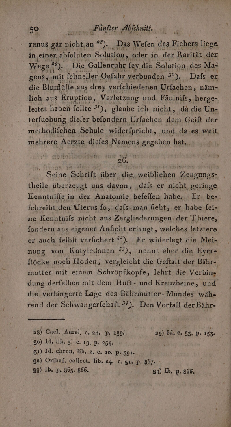 50 u... „Fünfter Abfehnitt. ranus gar nicht,an *°). Das Wefen des Fiebers liege in ‚einer. abfoluten Solution, oder in der Rarität ‚der Wege ° a ER Die Gallenruhr fey. die Solution. des Ma- gens, ‚mit fchneller Gefahr verbunden 3°), Dafs er die Blutfüffe aus drey verfchiedenen Urfachen, nän- lich aus Eruption, Verletzung und Fäulnißs, ‚berge- leitet haben follte 7), glaube ich nicht, dä die Un- terfuchung. dieler befondern Urfachen dem Geift der methodifchen Schule widerfpricht, und da »es weit. mehrere Aerzte dieles Namens gegeben hat, | Pen a + un g wo” 7 26. 2. ; . x theile überzeugt uns davon, dafs er nicht geringe Kenntnilfe in der Anatomie befeffen habe. Er be- fchreibt den Uterus fo, dals. man fieht, er habe fei- ‚ne Kenntnils nicht aus Zergliederungen der Thiere, fondern aus eigener Anlıcht erlangt, welches letztere er auch feibit verfichert 3°), Er widerlegt die Mei- nung von Kotyledonen °),. nennt aber die Eyer- ftöcke noch Hoden, vergleicht die Geftalt der Bähr- mutter mit einem Schröpfkopfe, lehrt die Verbin» dung derfelben mit dem Hüft- und Kreuzbeine, und die verlängerte Lage des Bährmutter- Mundes wäh- rend der Schwangerfchaft 3%). Den Vorfall der Bähr- 28) Cael. Aurel, c, 28. p. 139. 29) Id, c. 33, p« 153. 30) Id. lib. 5. c. ı9, p. 254. | | 31) Id. chron, lib. 2. c. ı0. p, 391. 52) Oribaf. collect. lib. 24. c. zı. p. 867. 33) Ib. p. 865. 866. | 54) Ib. p. 866. en =