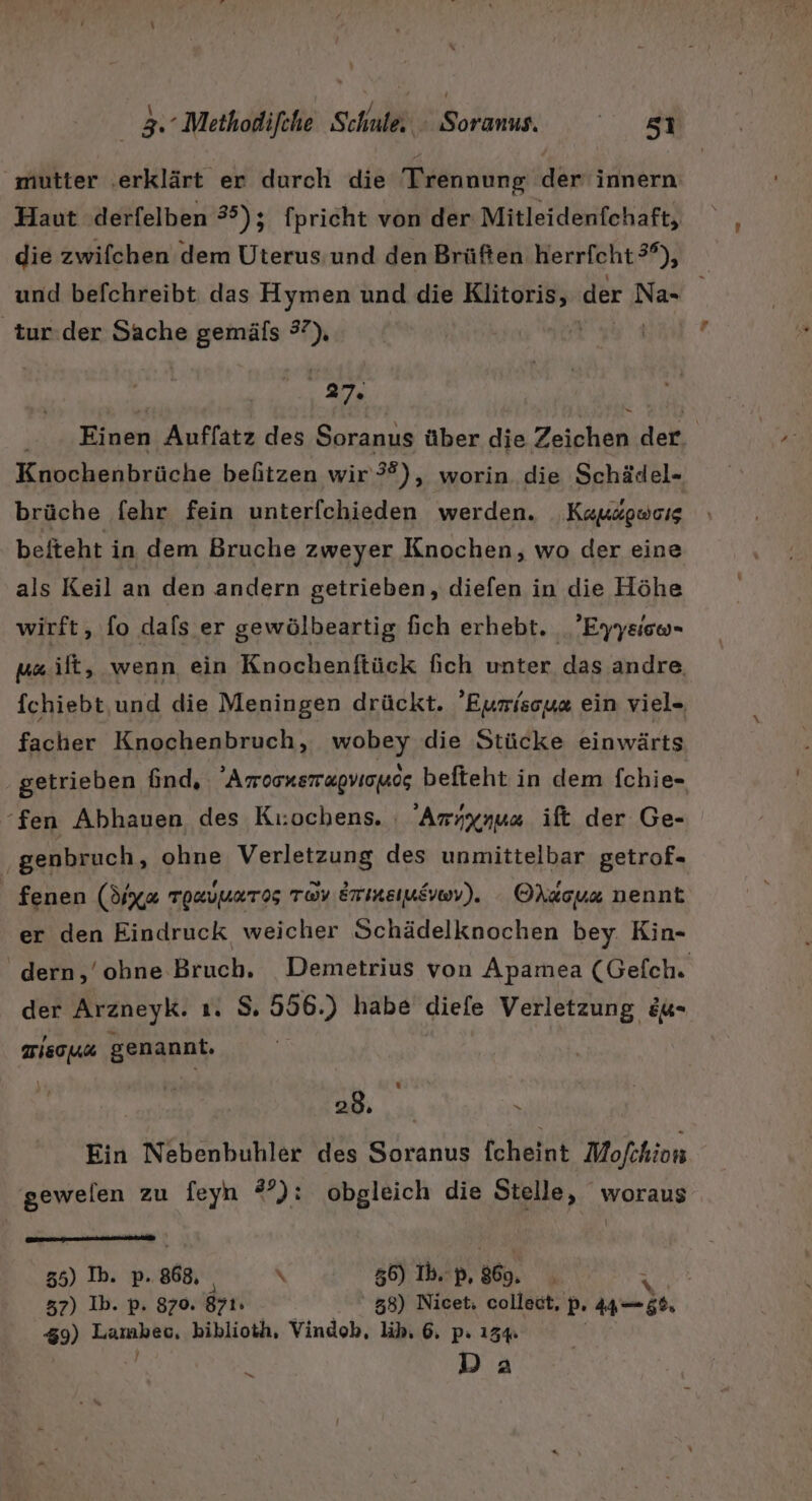 ‚mutter ‚erklärt er durch die Trennung der innern Haut .derfelben 35); fpricht von der Mitleidenfchaft, die zwifchen dem Uterus und den Brüften herrfcht 3°), und befchreibt das Hymen und die Re der 1% \ tur.der Sache gemäfs “ ;, . Einen Auffatz des Soranus über die Zeichen der. Knochenbrüche befitzen wir 3?), worin die Schädel- brüche fehr fein unterfchieden werden. Kapsgweıs befteht in dem Bruche zweyer Knochen, wo der eine als Keil an den andern getrieben, diefen in die Höhe wirft, fo dafs er gewölbeartig fich erhebt. ’Eyysico- ya ilt, wenn ein Knochenftück fich unter das andre, fchiebt,und die Meningen drückt. 'Eurisoy« ein viel» facher Knochenbruch, wobey die Stücke einwärts getrieben find, Amoonsmagvionog befteht in dem fchie- “fen Abhauen des Kı:ochens. : 'Aryxnus ift der Ge- ‚genbruch, ohne Verletzung des unmittelbar getrof- fenen (d1xa Tozuuaros ray ermeiusvov). OAdous nennt er den Eindruck weicher Schädelknochen bey. Kin- dern, 'obne Bruch, Demetrius von Apamea (Gefch. der Arzneyk. ı. S. 556.) habe diefe Verletzung &amp;u- WIEOHL genannt. 28, \ Ein Nebenbuhler des Soranus fcheint Mofchion gewelen zu feyn #°): obgleich die Stelle, woraus 35) Ib. p. 868, \ 56) Ib. p, 869. 37) Ib. p. 870. 871. 38) Nicet; collect, P- 4 us, 39) Lambec, biblioth, Vindob, lib, 6. p: 13% x Da