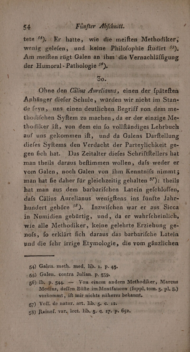 tete *), ‘Er hatte, wie die meiften Methodiker; wenig gelelen, und keine Philofophie ftudirt 55), der Humoral - Pathologie °°). 80. Ohne den Cälius Aurelianus , einen der fpäteften Anhänger diefer Schule, würden wir nicht im Stan- de feyn,. uns. einen deutlichen Begriff von dem me- thodifchen Syftem zu machen, da er der einzige Me- thodiker ift, von dem ein fo vollfiändiges Lehrbuch diefes Syftems den Verdacht der Parteylichkeit ge- ‚gen fich hat. Das Zeitalter diefes Schriftftellers hat man theils daraus beftimmen wollen, dafs-weder er vom Galen, noch Galen von ihm Kenntnifs nimmt; man hat fie daher für gleichzeitig gehalten 57); theils hat man aus dem barbarifchen Latein gelchloffen, dafs Cälius Aurelianus wenigftens ins fünfte Jahr- hundert gehöre °°). Inzwifchen war er aus Sicca in Numidien gebürtig, und, da er wahrlcheinlich, wie alle Methodiker, keine gelehrte Erziehung ge- 'nofs, fo erklärt fich daraus das barbarifche Latein 54) Galen. meth. med, lib. 1. p- 45. i 55) Galen. contra Julian. p. 339. 56) Ib. p. 344. — Von einem andern Methodiker, Marcus Modinus, deffen Bülte im Montfaucon‘ (fuppl. tom. 3. pl. 8.) vorkommt, ift mir nichts näheres bekannt, 57) Vofl, de natur. art, lib. 5. o. ı2: 658) Reinef. var., lect. lib, 3... 17. P. 652, N