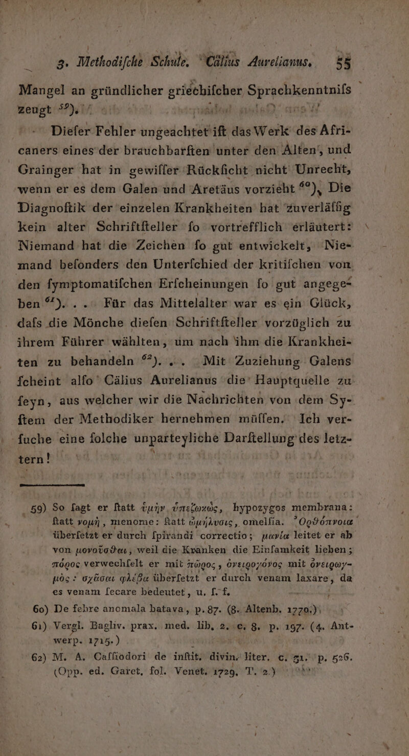 Mangel an Don geilen REN | zeugt °?) A OR WERNER 0a RARNTLTON IH Diefer Fehler imgedch ift das Werk’ des Afri- caners eines’der brauchbarften unter den Alten‘, und Grainger hat in gewiller Rückficht nicht Unrecht, wenn er es dem Galen und Aretäus vorzieht *°), Die Diagnoftik der eeinzelen Krankheiten hat Zuverläfüg kein alter Schriftfteller fo vortrefflich erläutert: Niemand hat die Zeichen fo gut entwickelt, 'Nie- mand befönders den Unterfchied der kritifchen von den fymptomatifchen Erfcheinungen fo gut angege- ben °)....: Für das Mittelalter war es’ein Glück, dafs die Mönche diefen 'Schriftfteller vorzüglich zu ihrem Führer wählten,‘um nach ihm die Krankhei- ten zu behandeln eyido siNlie Zuziehung Galens fcheint alfo' Cälius Aurelianus ‘die’ Hauptquelle zu feyn, aus welcher wir die Nachrichten von dem Sy- ftem der Methodiker hernehmen mülfen. Ich ver- -fuche eine folche I aa hi Parken: des letz- tern! Ä 1 u nn en nn u 59) So Sagt er hatt tun» üunsloxwug, kypozygos membrana: fatt voun, menome: fatt uunjAvoıs, omellia. Ogdonvow überfetzt er durch fpirandi correctio; uaviw leitet er ab von uovotodeı, weil die Kranken die Einfamkeit lieben; 110900: verwechfelt er mit TOIOG 5 Ov81907.0V0g mit oveıgwy- NOS: 0y&amp;0cı phEße überfetzt er durch venam laxare, da es venam lecare bedeutet, u, [LE 60) De fehre ancmala batava, p.87. (8. Altenb. 1770,)\ 61) Vergl. Baglıv. prax. med. lib, 2.0, 8. p. 197; (4. Ant- werp. 1715.) 62) M. A, Calliodori de infik; divin, hter. c. zı. D. 526. (Opp. ed. Garet, fol. Venet, 1729, T. 2.) ar