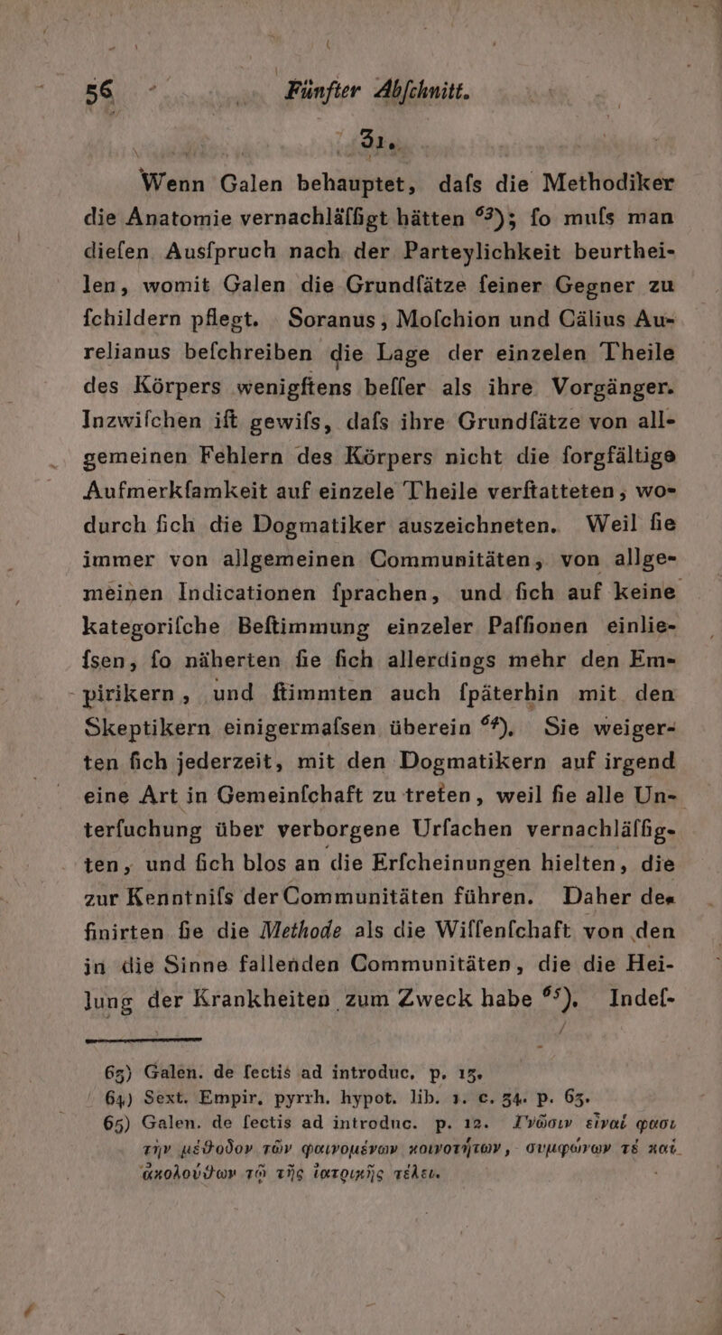 \ Ä Wenn Galen behauptet, dafs die Methodiker die Anatomie vernachläfßgt hätten %); fo mufs man diefen Ausfpruch nach der Parteylichkeit beurthei- len, womit Galen die Grundfätze feiner Gegner zu fchildern pflegt. _Soranus , Mofchion und Cälius Au- relianus befchreiben die Lage der einzelen Theile des Körpers wenigftens befler als ihre Vorgänger. Inzwifchen ift gewifs, dafs ihre Grundfätze von all- gemeinen Fehlern des Körpers nicht die forgfältige Aufmerkfamkeit auf einzele T'heile verftatteten , wo- durch fich die Dogmatiker auszeichneten. Weil fie immer von allgemeinen Communitäten, von allge- kategorilche Beftimmung einzeler Paffonen einlie- sen, fo näherten fie fich allerdings mehr den Em- - pirikern , und fiimmten auch fpäterhin mit den Skeptikern einigermafsen überein °%), Sie weiger- ten fich jederzeit, mit den Dogmatikern auf irgend eine Art in Gemeinfchaft zu treten, weil fie alle Un- terfuchung über verborgene Urfachen vernachläffg- ten, und fich blos an die Erfcheinungen hielten, die zur Kenntnifs derCommunitäten führen. Daher de« finirten fe die Methode als die Wiflenfchaft von den in die Sinne fallenden Communitäten, die die Hei- lung der Krankheiten zum Zweck habe °°), Indef- 65) Galen. de lectis ad introduc, p. 13% 64) Sext. Empir, pyrrh. hypot. lib. 1. e. 34 p. 63. 65) Galen. de fectis ad introdne. p. ı2. Iyöoır eivai paoı anolovdtwr TO ng Imrorijg rekcı. a N