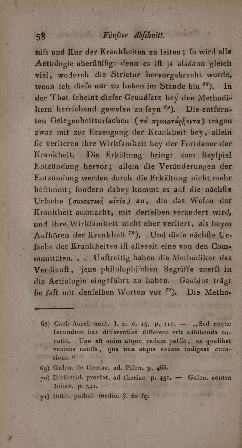 nifs und Kur der Krankheiten zu leiten; fo wird alle Aetiologie überflüffg: dennes ift ja alsdann gleich viel, wodurch die Strictur hervorgebracht wurde, wenn ich diefe nür zu heben im Stande bin %). In der That fcheint diefer Grundfarz bey den Methodi- kern herrfchend gewelen zu feyn °). Die entfern- ten Gelegenheitsurfachen (« wponarapfavra) tragen zwar mit zur Erzeugung der Krankheit bey, allein hie verlieren ihre Wirkfamkeit bey der Fortdauer der Krankheit. Die Erkältung bringt zum Beyfpiel Entzündung hervor; allein die Veränderungen der Entzündung werden durch die Erkältung nicht mehr beftimmt; fondern dabey kommt es auf die nächfte Urfache (owenrmy alriz) an, die das Welen der Krankheit ausmacht, mit derfelben verändert wird, und ihre. Wirklamkeit nicht eher verliert, als beym Aufhören der Krankheit 7°). Und die[e nächite Ur- fache der Krankheiten ift allezeit eine von den Com- munitäten. ... Unftreitig haben die Meihodiker das Verdienfi, jene philofophifchen Begriffe zuerfi in die Aetiologie eingeführt zu haben. Gaubius trägt fie faft mit denfelben Worten vor 7”). Die Metho- 68) ca Aurel. ’acut. 1. 2. c. 15. p. 110. — „,Sed neque fecundum has differentias differens erit adhibenda cu- ratio. Una elt enim atque eadem pallio, ex qualibet veniens caulla, qua una atque eadem indigeat cura- tione. ” ir 69) Galen. de theriac. ad. Pifon, p. 466. 70) Diofcorid, praefat, ad theriac. p. 431. — Galen. contra Julian. p. 341. “u 7%) Inftit, pathol. medic.:$. 60 lg.