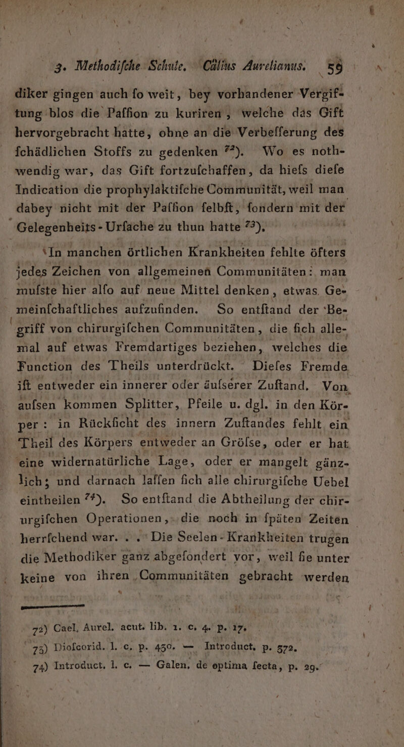 diker gingen auch fo weit, bey vorhandener Vergif- tung blos die Paffion zu kuriren, welche das Gift hervorgebracht hatte, ohne an die Verbelferung des fchädlichen Stoffs zu gedenken ?”). Wo es noth- wendig war, das Gift fortzufchaffen , da hiefs diefe Indication die prophylaktifche Communität, weil man _dabey nicht mit der Palhion felbft, fondern mit der Gelegenheits- - Urfache zu thun hatte 7), nr In en örtlichen Krankheiten fehlte Eee jedes Zeichen von allgemeinen Communitäten: man mulfste hier alfo auf neue Mittel denken, etwas. Ge- meinfchaftliches aufzufinden. So tin der 'Be- griff von chirurgifchen Communitäten , die fch alle- mal auf etwas Fremdartiges beziehen, welches die Function des Theils unterdrückt. Dieles Fremde ift entweder ein innerer oder äulserer Zuftand. Von aufsen kommen Splitter, Pfeile u. dgl. in den Kör- per: in Rückficht des innern Zuftandes fehlt ein Theil des Körpers entweder an Grölse, oder er hat eine 'widernatürliche Lage, oder er mangelt gänz- lich; und darnach laflen fich alle chirurgifche Uebel eintheilen ?*). So entftand die Abtheilung der chir- urgifchen Operationen ‚.,‚die noch in’ fpäten Zeiten herrfchend war. . . Die Seelen- Krankheiten trugen die Methodiker ganz abgefondert vor, weil fie unter keine von ihren „Commmunitäten gebracht werden % u mn u nen 72) Cael, Aurel. acut. lib. 1. c; 4 2 17, 73) Diofcorid. 1. c. P- 450. — Introduct, P- 372. 74) Introduct, lc — Ghlch ae optima Secta, p. 29.
