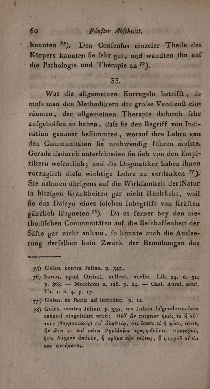 ‚konnten 75), Den- Confenfus einzeler Theile des Körpers kannten fie fehr gut, und ‘wandten ihn auf die Pathologie und Therapie an ?°), | N | Was die allgemeinen- Kurregeln. betrifft , fo mufs man den Methodikern das grolse Verdienft ein- räumen, der allgemeinen T'herapie dadurch. fehr anufgeholfen zu haben, dafs fie den Begriff von Indi- cation genauer beftimmten, worauf ihre Lehre ven den Communitäten fie nothwendig führen mulste. Gerade dadurch unterfchieden fie fich von den Empi- rikern welentlich; und die Dogmatiker haben ihnen vorzüglich diefe wichtige Lehre zu verdanken 2), Sie nahmen übrigens auf die Wirkfamkeit deriNatur in hitzigen Krankheiten gar nicht Rückficht, weil fie das Dafeyn eines folchen Inbegriffs von Kräften gänzlich läugneten °®). Da es ferner bey den me- thodifchen Communitäten auf die Befchaffenheit der Säfte gar nicht ankam, fo konnte auch die Auslee- rung derfelben kein Zweck der Bemühungen des 75) Galen, contra Julian. p. 343. ü 76) Soran. apud Oribal. collect. medic. Lib. 24. ©. 51. p. 868. — Mofchion n, 126. p. 24. — Cael. Aurel. acut, lib. 1. c. 4. p. ı7. 77) Galen. de fectis ad introduc. p. ı2. 78) Galen. contra Julian. p. 339, wo Julian Figendermalsee redend eingeführt wird; OuÖ «» neigzsıev Nuös, TE 9 aU- 1ois (doyuarızovs) En’ aAm$sia, orı loacı Tin Yuoız Eoriy, nr ur 18 zul 2010 ‚Hgukkodas zguy pdourıes rayıoyod, Aroı rablen onlovv, 9 “ zn WSEOS, N wvygou ovola Kal MVEUURTOG.