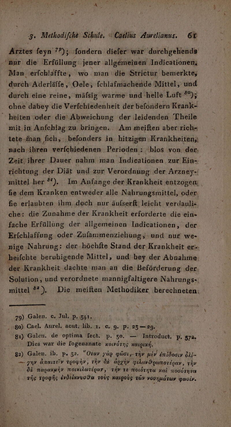 Arztes feyn 7°); fondern diefer‘war' durchgehends ‘nur die Erfüllung: jener allgemeinen Indicationen, Man erfchläffte, wo man die Strietur bemerkte; ‚durch‘ Aderläffe,, Oele, fchlafmachende Mittel, und durch eine reine, mäfsig warme und helle Luft SA: ohne dabey die Verfchiedenheit der befondern Krank- heiten ‚oder die’ Abweichung der ‚leidenden Theile mit.in Anfchlag zu bringen. Am meiften aber rich- tete.inan fich, belonders in hitzigen Krankheiten, nach ihren verfchiedenen Perioden : blos von der- Zeitihrer Dauer nahm man Indicationen zur Ein-- richtung der Diät und zur Verordnung der Arzney- mittel her °%). Im Anfange der Krankheit entzogen fie dem Kranken entweder alle Nahrungsmittel, oder. fie erlaubten ihm doch nur äulserft leicht verdauli- che: die Zunahme der Krankheit erforderte die ein- fache Erfüllung der allgemeinen Indicationen, der Erfchlaffung oder Zulammenziehung, und nur we= nige Nahrung: der.höchfte Stand der Krankheit er. ‚heifchte berubigende Mittel, und‘ bey der Abnahme der Krankheit dachte man an die Beförderung der Solution, und verordnete mannigfaltigere Nahrungs- mittel ®), Die meiften Methodiker berechneten: 79) Galen. c. Jul. p, 341. 80) Cael. Aurel. acut. lib. 1, c.. 9. p. 23—29. ap 8ı) Galen. de optima Tect. p. 30. — Introduct. p. 372, Dies war die [ogenannte xowörng #uıgınm),. 82) Galen. ib. p. 32. Orav yag Poız-anv udv eni000ı9 Oli- — my anaıteE!v Tgop7P, nv ÖR ag gıhuvdgonoreger , anw Öd nRoanmnV moıAaregur, INv 12 NOIITTE wi HOOOTNTOR Ts TOOPNS dvösluvvode Tovg KuIgoV: Twy voonWaroy poaoir.