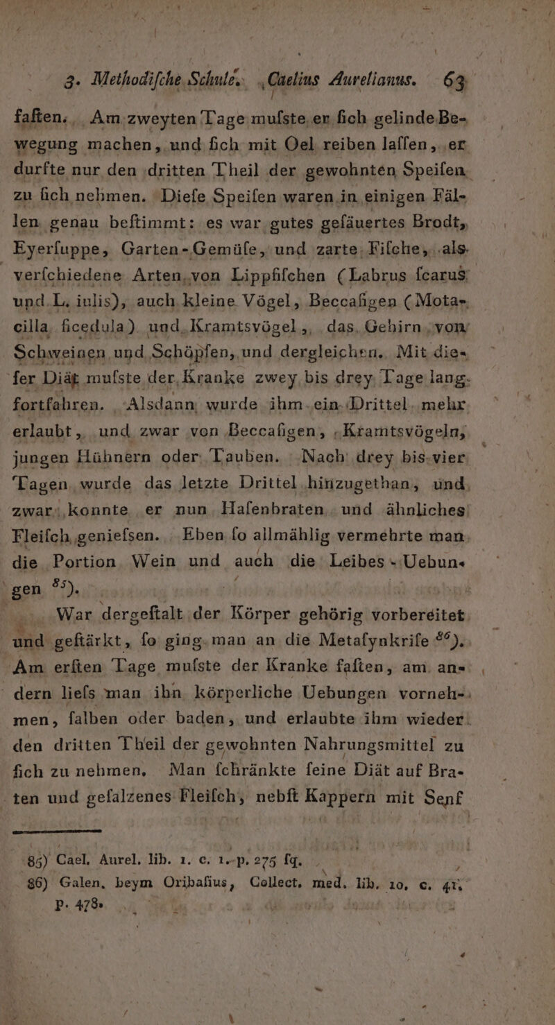 faften., Am.zweyten Tage mufste,en. fich gelinde.Be- wegung machen, und fch mit Oel reiben laflen , ‚er. durfte nur den (dritten Theil der gewohnten Speifen. zu ich nehmen. Diefe Speifen waren in einigen Fäl- | len, genau beftimmt: es war. gutes gefäuertes Brodt, Eyerfuppe, Garten-‚Gemüfe,'und zarte; Filche,,...als- | verfchiedene Arten, von Lippfifchen (Labrus fcaru$; upd.L. inlis), auch. kleine Vögel, Beccaligen (Mota» cilla, ficedula) und. Kramtsvögel,,, das, Gehirn vom Schweinen und Schöpfen,, und dergleichen. Mit die= fer Diät ‚mufste der, Rranke zwey bis drey Tage lang. fortfahren. Alsdann. wurde ihm „ein. «Drittel. mehr erlaubt „ und zwar von Beccafigen, „Kramtsvögeln, jungen Hühnern oder Tauben. '-Nach' drey bis-vier Tagen. wurde das letzte Drittel .hinzugethan, und, zwar« konnte er nun Hafenbraten und ähnliches: Fleifch geniefsen. Eben fo allmählig vermehrte man die Portion. Wein und auch die Leibes »-Uebun« gen ®). 2 It. np | ü War dergeftalt ‚der Körper gehörig vorbereitet; | Alid geftärkt, fo ging. man an die Metafynkrife ya Am erfien Tage mufste der Kranke falten, am: an« dern liefs man ibn. körperliche Uebungen vorneh-: men, falben oder. baden, und erlaubte ihm wieder. den dritten Theil der gewohnten Nahrungsmittel zu fich zu nehmen, Man {chränkte feine Diät auf Bra- ‚ten und gefalzenes Fleifch, nebft Kappern mit Senf 8 5) Cael, Aurel. lib. ı. c. 1. -p. 275 fq. 86) Galen, beym Oribafius, Collect. med. lih. 10, ©. X P: 47% Y +  ne 5 ; | 15