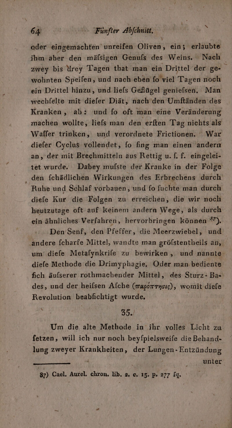Y oder eingemachten unreifen Oliven, ein; erlaubte ihm aber den mälsigen Genufs des Weins. Nach zwey bis Urey Tagen that man ein Drittel der ge- R wohnten Speifen, und nach eben fo viel Tagen noch ein Drittel hinzu, und liefs Geflügel genielsen. Man wechfelte mit diefer Diät, nach’ den Umftänden des Kranken, ab: und fo oft man eine Veränderung machen wollte, liefs man den erften Tag nichts als Walfer trinken, uns! verordnete Frictionen. War diefer Cyclus vollendet, fo fing man einen andern an, der mit Brechmitteln aus Rettig u. f. f. eingelei- tet wurde. Dabey mulste der Kranke in der Folge den fchädlichen Wirkungen des Erbrechens durch Ruhe und Schlaf vorbauen, und fo fuchte man durch diefe Kur die Folgen zu erreichen, die wir noch heutzutage oft auf keinem andern Wege, als durch ein ähnliches Verfahren, hervorbringen können °?). Den’ Senf, den Pfeffer, die Meerzwiebel, und ‚andere fcharfe Mittel, wandte man gröfstentheils an, um‘ diefe Metafynkrife zu bewirken, und nannte diefe Methode die Drimyphagie, Oder man bediente fich äufserer rothmachender Mittel, des Sturz- Ba- des, und der heilsen Afche (maporrycıs), womit diefe Revolution beabfichtigt wurde, 39. Um die alte Methode in ihr volles Licht zu fetzen, will ich nur noch beyfpielsweife die Behand- lung zweyer Krankheiten, der Lungen - Entzündung % 0 Bauer . unier 37) Cael. Auxel. chron, lib, 2. c. 15. R« 277 Iq.