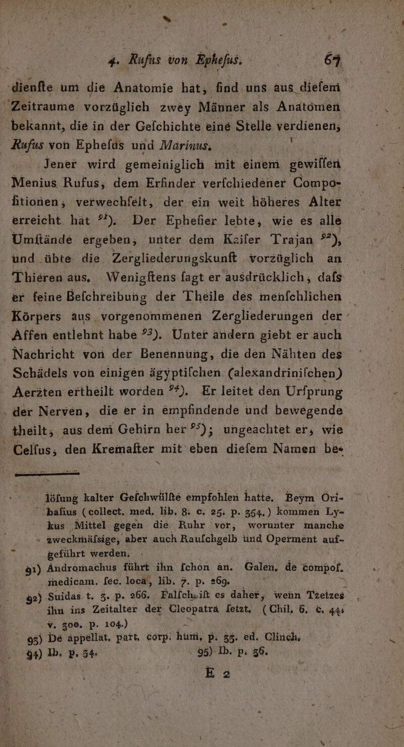 ‚dienfte um die Anatomie hat; find uns aus, diefem Zeitraume vorzüglich zwey Männer als Anatomen bekannt, die in der Gefchichte eine Stelle verdienen, Kufus von Ephefüs und Marinus, jener wird gemeiniglich imit einem gewillen Menius Rufus; dem Erfinder verfchiedener Compo- ftionen; verwechfelt, der ein weit höheres Alter - erreicht hat °*). Der Ephefier lebte, wie es alle Umftände ergeben; unter dem Kailer Trajan, °°); und .übte die Zergliederungskunft vorzüglich an Thhieren aus, Wenigftens fagt er ausdrücklich, dafs er feine Befchreibung der Theile des menfchlichen Körpers aus. vorgenommenen Zergliederungen der ° Affen entlehnt habe 3). Unter andern giebt er auch Nachricht von der Benennung, die den Nähten des Schädels von einigen ägyptifchen (alexandrinifchen,) Aeräten ertheilt worden *%). Er leitet den Urfprung : der Nerven, die er in empfindende und bewegende theilt, aus dem Gehirn her 25); ungeachtet er, wie ' Celfus; den Kremalter mit eben diefem Namen be« löfung kalter Gelchwülte empfohlen hatte. Beym Ori-  bafius (collect. med. lib. 8. c. 25. p. 364.) kommen Ly- kus Mittel gegen die Ruhr vor, worunter manche aweckimäfsige, aber auch Raufchgelb tind Operment auf- &amp;eführt werden. gı) Andromachus führt ihn fchon an. Galen. de öompof. ‘ medicam., [ec. locä, lib. 7. p. 269. 92) Suidas.t. 3. p. 266. Fallch.ift es daher, wenn Tzeizes . ihn ins Zeitalter dei Cleopaträ letzt, (Chil, 6. ©. 44 v. 308. P. 104.) 93) De appellat, part, corp. hi, pP: 35. ed. Clinch, d4) Ib. P. 54 | 95) Ib. p: 36. E a