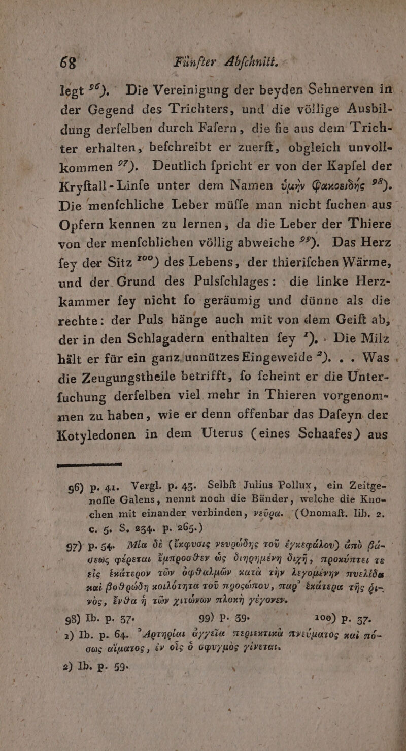 a | | Fünfter Abfchnilt. &gt; legt °°),. Die Vrorenieliie der beyden Sehnerven in der Gegend des Trichters, und die völlige Kan dung derfelben durch Fafern, die fie aus dem Trich- ter erhalten, befchreibt er zuerft, obgleich unvoll- Kryftall-Linfe unter dem Namen üun Ganossöng 7°). Opfern kennen zu lernen, da die Leber der Thiere von der menfchlichen völlig abweiche *°). Das Herz fey der Sitz °°) des Lebens, der thierifchen Wärme, rechte: der Puls hänge auch mit von dem Geift ab, die Zeugungstheile betrifft, fo fcheint er die Unter- fuchung derfelben viel mehr in Thieren vorgenom- men zu haben, wie er denn offenbar das Dafeyn der sms 96) p. 41. vergl. p. 435. Selbft Julius Pollux, ein Zeitge- nolfe Galens, nennt noch die Bänder, welche die Kno- ‚chen mit einander verbinden, vsüo«. ‘(Onomaßt. lih, 2. C. 5. S. 234. P. 265.) GEwg PEgSEOH Zungoodev ws Ömenuern Öıyij, mgoxunze 18 sic Exaregov Toy spdaluiv KaT&amp; TV heyoyevı nıveiiöa Ani Bo9gwdn »oıAörmTu ToU NIOGWTOV, ag’ Exireger TAG di- vos, Evda 7 109 yırayav nAonn YEYOVER. 98) Ib. p. 57. 99) P- 59 A060) p. 77. ' 2) Ib. p. 64. Aorngiau arrEie weguenzizü AYEUURTOG Ki No- 005 alurog, 9 0i5 6 OpUyuog Yiveran 2) Ib. p- 59. i / 4 ze ri Ei gr re Te