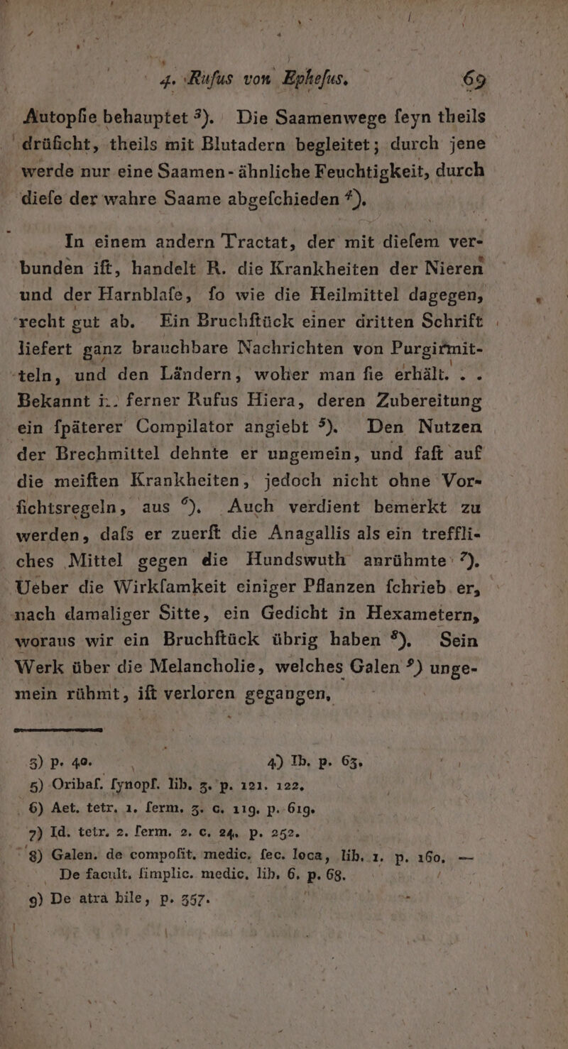 Autopfie behauptet 3). Die Saamenwege [eyn theils ‚drüficht, theils mit Blutadern begleitet; durch jene werde nur eine Saamen- ähnliche Feuchtigkeit, durch diefe der wahre Saame abgefchieden ?), In einem andern Tractat, der mit diefem ver- bunden ift, handelt R. die Krankheiten der Nieren und der Harnblafe, fo wie die Heilmittel dagegen, ‘recht gut ab. Ein Bruchftück einer dritten Schrift liefert ganz brauchbare Nachrichten von Purgirmit- -teln, und den Ländern, woher man fie erhält. . . Bekannt i.. ferner Rufus Hiera, deren Zubereitung ‘ein fpäterer Compilator angiebt ?). Den Nutzen der Brechmittel dehnte er ungemein, und faft auf die meiften Krankheiten, jedoch nicht ohne Vor- fichtsregeln, aus °), Auch verdient bemerkt zu werden, dafs er zuerft die Anagallis als ein treffli- ches Mittel gegen die Hundswuth anrühmte' 2), Ueber die Wirkfamkeit einiger Pflanzen fchrieb. er, nach damaliger Sitte, ein Gedicht in Hexametern, woraus wir ein Bruchftück übrig haben °), Sein Werk über die Melancholie, welches Galen ?) unge- mein rübmt, ift verloren gegangen, | 3) P- 40. OR: 4) Ib. p. 63, 5) Oribaf. [ynopf. lib, 3.'p. ı21. 122, 6) Aet. tetr, ı. [erm, 3. c. 119. P.61% 7) Id. teir. 2. lerm. 2. c. 24. p. 252. 8) Galen. de compofit. medic, fec. loca, lib..ı. p. 160, — De facult, fimplic. medic, lib, 6, P- 68. / ) De atra bile, p. 357.