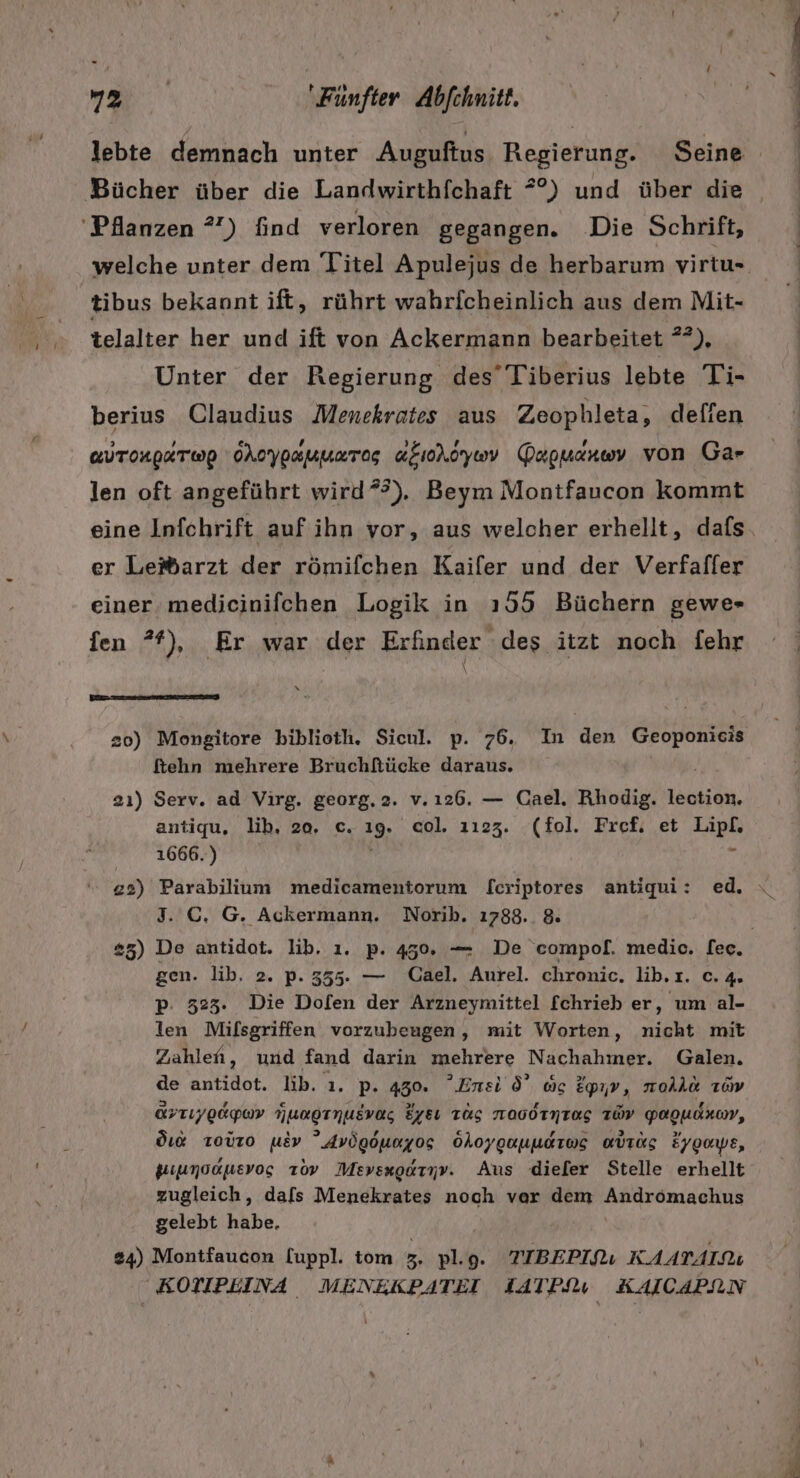 Pilanzen ?”) find verloren gegangen. Die Schrift, tibus bekannt ift, rührt wahrfcheinlich aus dem Mit- telalter her und ift von Ackermann bearbeitet **), Unter der Regierung des’ Tiberius lebte Ti- berius Claudius Menckrates aus Zeophleta, defien aUTORpETWwp OAoypaumaTog aeioroywv Dapmarııy von Gar len oft angeführt wird”), Beym Montfaucon Kommt eine Infchrift auf ihn vor, aus welcher erhellt, dafs er Leißarzt der römifchen Kaifer und der Verfafler einer medicinifchen Logik in 155 Büchern gewe- fen ®), Er war der Erfinder ‘des itzt noch fehr 20) Mongitore biblieth. Sicul. p. 76. In den dh ftehn mehrere Bruchltücke daraus. 2ı) Serv. ad Virg. georg.2. v.ı26. — Cael. Rhodig. lection. antiqu, lib, 20, c. ıg. col. 1123. (fol. Fref, et Lipf. 1666.) n 3. GC. G. Ackermann. Norih. 1788. 8. p: 323. Die Dofen der Arzneymittel fchrieb er, um al- len Milsgriffen vorzubeugen, mit Worten, nicht mit Zahlen, und fand darin mehrere Nachahmer. Galen. de antidot. lib. 1. p. 450. ’Enei d’ oc Epıv, moAho 1oV ÜFTIygaywv Hungrnusvag Eye TÜS TOOOTNTEg TÜV Yagudaum, di Toüro usv ”Avögöunyos öhoyguuudtws aurüs Eygaye, kuiumoduevos ıov Mevsxgaryv. Aus dieler Stelle erhellt zugleich, dafs Menekrates noch ver dem Andrömachus gelebt habe. 24) Montfaucon [uppl. tom 3. Rn 9. TIBEPIQL KAATAIRU KOTIPEINA MENEKPATEI IATPfu KAICAPNN Y BIN = ER