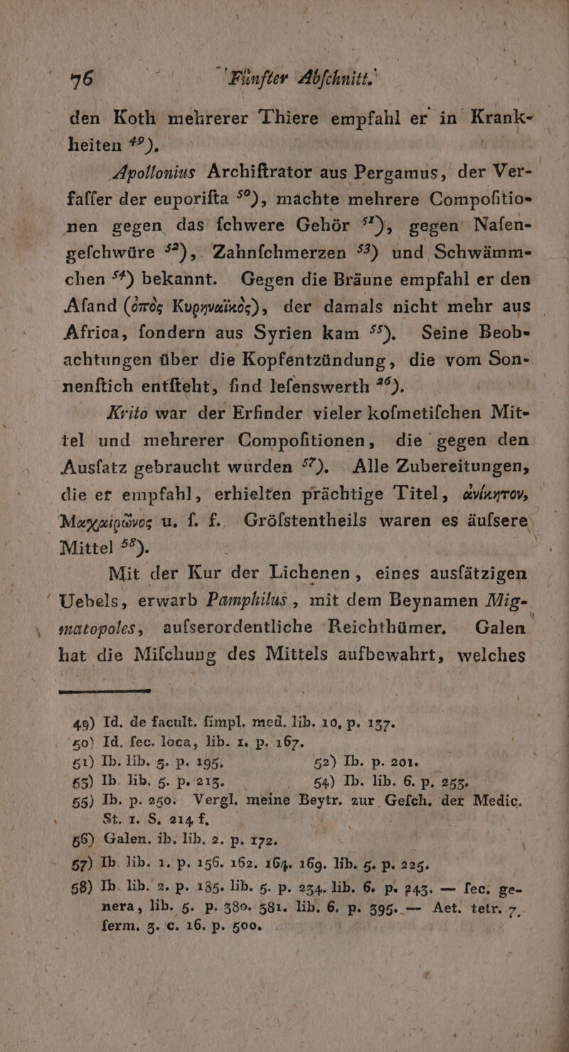 &gt; ! heiten #°), faffer der euporifta °°), machte mehrere Compofitio- gefchwüre °?), Zahnfchmerzen °3) und Schwämm- chen °*) bekannt. Gegen die Bräune empfahl er den Afrioa, fondern aus Syrien kam °S), Seine Beob- nenftich entfteht, find lefenswerth *°). Krito war der Erfinder vieler kofmetifchen Mit- tel und mehrerer Compofitionen, die gegen den Ausfatz gebraucht wurden °). Alle Zubereitungen, die er empfahl, erhielten prächtige Titel, avianrev, Mittel ?°). Mit der Kur der Lichenen „ eines ausfätzigen Uebels, erwarb Pamphilus , mit dem Beynamen Mig- matopoles, aufserordentliche Reichthümer. Galen hat die Milchung des Mittels aufbewahrt, welches us num en x 49) Id. de facult. fimpl, med. Iib. 10, p. 137. '50)\ Id. fec. loca, lib. 1. p. 167. s5ı) Ib. lib. 5. p. 195, 52) Ib. p. 201. 65) Ib. lib. 5. p. 213, : 54) Ib. lib. 6. p. 253. 655) Ib. p. 250. Vergl. meine Beytr. zur Gefch, der Medic. BES: RI EN | 57) Ib. lib. 1. p. 156. 162. 164. 169. lib. 5. p. 225. 68) Ib. lib. 2. p. 155. lib. 5. p. 234. lib. 6. p« 243. — ec. ge- nera, lib. 5. p. 380. 581. lib, 6. p. 395. — Aet. teir. 7 ferm. 3. c. 16. p. 500. .