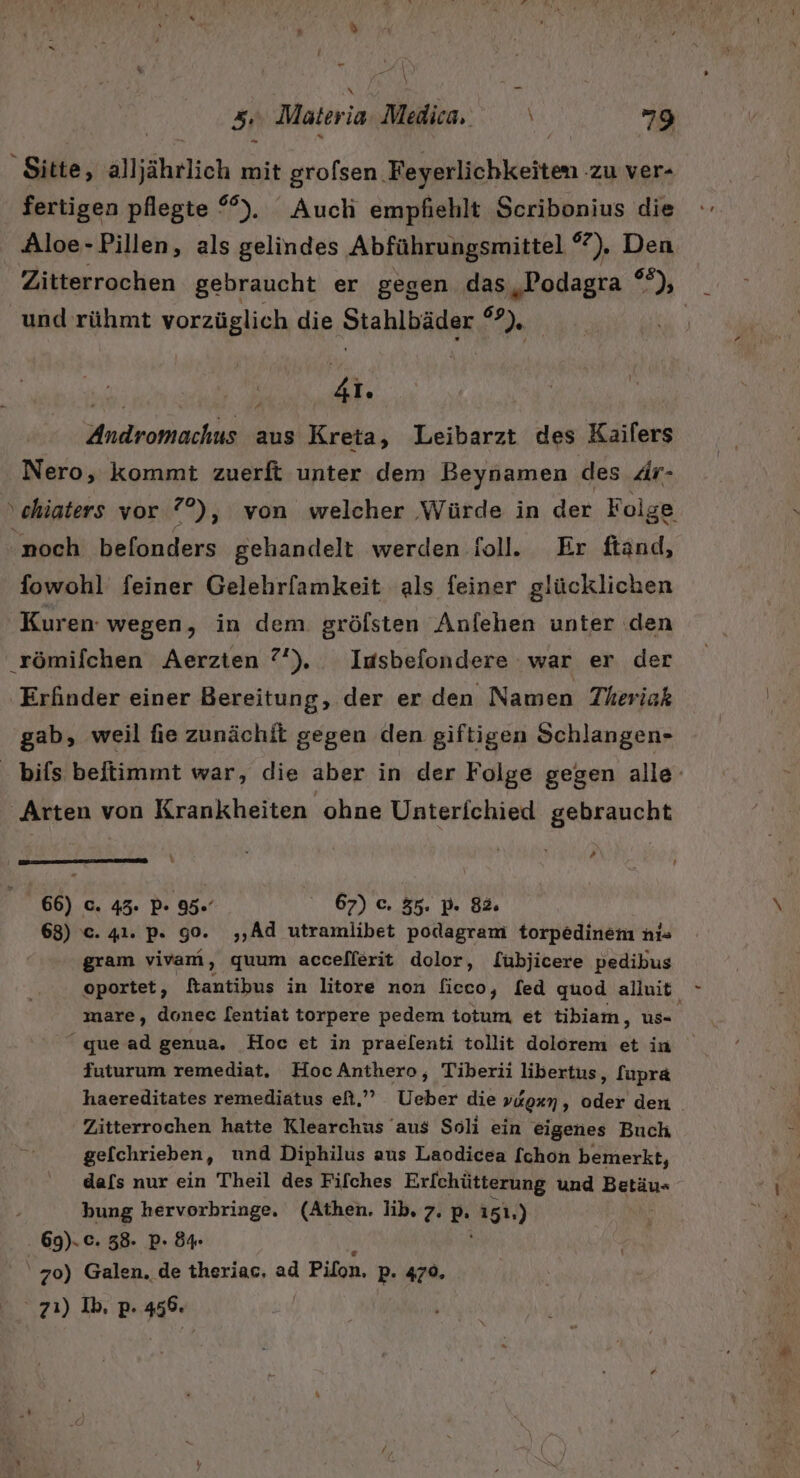 - 5: Materi ia-Medica. 79 Sitte, alljährlich mit grolsen. Feyerlichkeiten ‚zu ver- fertigen pflegte °°%). Auch empfiehlt Scribonius die Aloe-Pillen, als gelindes Abführungsmittel °7). Den Zitterrochen gebraucht er gegen das „Podagra er und rühmt vorzüglich die Stahlbäder 9 | WR : 41. Andromachus aus Kreta, Leibarzt des Kailers Nero, kommt zuerft unter dem Beynamen des Är- ‚chiaters vor °°), von welcher Würde in der Feige noch befonders gehandelt werden foll. Er ftänd, fowohl feiner Gelehrfamkeit als feiner glücklichen Kuren. wegen, in dem gröfsten Anlehen unter den ‚römifchen Aerzten ?'). Iusbefondere war er der Erfinder einer Bereitung, der er den Namen Theriak gab, weil fie zunächit gegen den giftigen Schlangen- . bifs beitimmt war, die aber in der Folge gegen alle- ‘Arten von Krankheiten ohne Unterichied gebraucht &gt;» 66) c. 43. P- 95.” 67) c. 35. p. 82. 68) c. 41. p. g0. ,‚Ad utramlibet podagram torpedinem ni- gram vivam, quum accefferit dolor, fübjicere pedibus oportet, ftantibus in litore non ficco, [ed quod alluit mare, donec [entiat torpere pedem totum, et tibiam, us “ quead genua, Hoc et in praelenti tollit dolorem et in futurum remediat. HocAnthero, Tiberii libertus, [upra haereditates remediäatus ef.” Ueber die vagen n Koh den Zitterrochen hatte Klearchus aus Soli ein eigenes Buch gelchrieben, und Diphilus aus Laodicea [chon bemerkt, dafs nur ein Theil des Fifches Erf[chütterung und Beräu- bung hervorbringe. (Athen. lib, 7. P- 151.) 69). c. 58. P- 84. | 70) Galen. de theriac, ad Pilon, P- 479. | 71) Ib, p. 456.