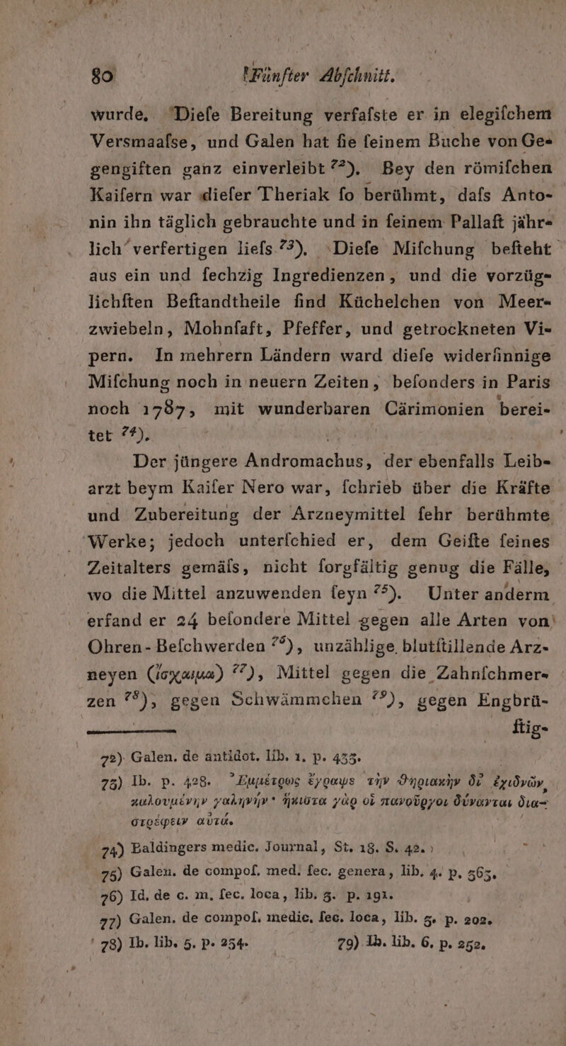 wurde, Diele Bereitung verfafste er in elegifchem Versmaalse, und Galen hat fie feinem Buche von Ge« gengiften ganz einverleibt 72), Bey den römifchen Kaifern war ıdiefer Theriak fo berühmt, dafs Anto- nin ihn täglich gebrauchte und in feinem Pallaft jähr- lich“verfertigen liefs 73), ‘Diefe Mifchung befteht aus ein und fechzig Ingredienzen, und die vorzüg- lichften Beftandtheile find Küchelchen von Meer- zwiebeln, Mohnfaft, Pfeffer, und getrockneten Vi- pern. In mehrern Ländern ward diefe widerinnige Mifchung noch in neuern Zeiten, befonders in Paris noch ı787, mit wunderbaren Cärimonien berei- tet °®). Der jüngere Amdrörhlichukt der ebenfalls ER arzt beym Kaifer Nero war, fchrieb über die Kräfte und Zubereitung der Arzneymittel fehr berühmte Werke; jedoch unterfchied er, dem Geifte feines Zeitalters gemäls, nicht forgfältig genug die Fälle, wo die Mittel anzuwenden feyn °°). Unter anderm erfand er 24 belondere Mittel gegen alle Arten von‘ Ohren - Befchwerden °°), unzählige. blutitillende Arz- neyen (joxaua) °7), Mittel gegen die Zahnfchmer- zen aa gegen Schwämmchen °), gegen Engbrü- ftig- 72). Galen, de antidot. ib. ı. p. 455. 75) Ib. p. 428. Eunergws ergays Tv Img Ör Beudvin, auhovuevnv yahmıv NRLOTA ZU 08 novolgyo. Övvayras dın- GTOEGpELI AUTO» 74) Baldingers medic. Journal, St. 18. 5 42. ı 75) Galen. de compof. med. fec. genera, lib. 4. p. 365, 76) Id, de c. m, [ec. loca, lib. 3. p. ıgı. 77) Galen. de compol. medice, fee. loca, lib. 3. p. 202. ' 78) Ib. lib. 5. p- 254. | 79) Ih. ib. 6, P» 252.