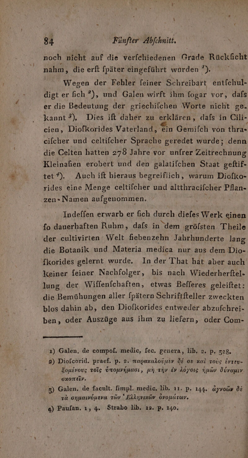 noch nicht auf die verfchiedenen Grade Rückäicht nahm, die erft fpäter eingeführt wurden ’). Wegen der Fehler feiner Schreibart entfchul- digt er fich ?), und Galen wirft ihm fogar vor, dafs er die Bedeutung der griechilchen Worte nicht ge. cien, Diofkorides Vaterland ern Gemifch von thra- cifcher und celtifcher Sprache geredet wurde; denn die Celten hatten 278 Jahre vor unfrer Zeitrechnung Kleinafien erobert und den galatifchen Staat geftif- tet). Auch ift hieraus begreiflich, warum Diofko- rides eine Menge celtifcher und altthracifcher Pflan- zen- Namen aufgenommen. \ Indeffen erwarb er fich durch diefes Werk einen fo dauerhaften Ruhm, dafs in ‘dem grölsten Theile der cultivirten Welt hebenzehn Jahrhunderte lang die Botanik und Materia medica nur aus dem Dio- keiner feiner Nachfolger, bis nach Wiederherftel- lung der Wiffenfchaften, etwas Belfferes geleiftet: die Bemühungen aller fpätern Schriftfteller zweckten ben, oder Auszüge aus ihm zu liefern, oder Com- Fun munnun '2) Galen. de compol[. medic, fec. genera, lib. 2. p. z28. 2) Diofcorid. BEINE p- 2. nagoxukovusv ÖE 08 zul Tovug evrsv- Eouevovg Tois ÖrouynunoL ‚ unenv &amp;v Aoyoıs Yuav Öüvanın . OROTTEID. 3) Galen, de facult. fimpl. medic. ib, 11. P. 144% dyvoin ös 1% onuawoneva ray “ Ekknvındv oroudor. ga) Paufan. ı, 4, Strabo lib. ı2. p. 140.