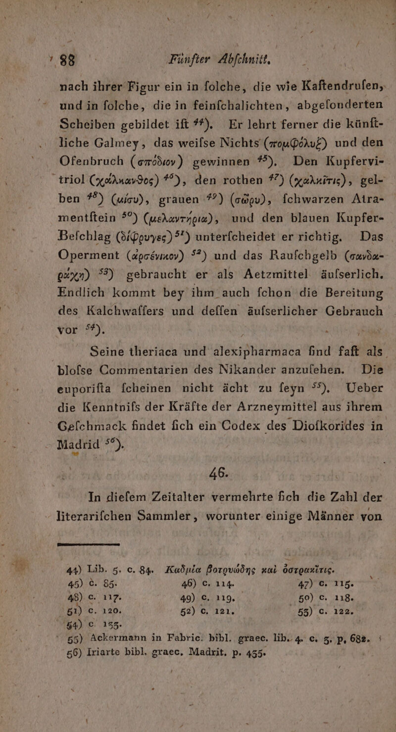 undin folche, die in feinfchalichten, abgelonderten Scheiben gebildet ift #). Er lehrt ferner die künft- liche Galmey, das weilse Nichts (mouPoruE) und den Ofenbruch (smodsv) gewinnen *), Den Kupfervi- ben #°) (uiov), grauen *?) (owgv), Ichwarzen Aira- mentftein 5°) (ueAxyrypıw), und den blauen Kupfer- Befchlag (Sipguyss)?”) unterfcheidet er richtig. Das Operment (agseviaoy) °?) und das Raufchgelb (ouvöx- 0&amp;xn) °?) gebraucht er als Aetzmittel äufserlich, Endlich kommt bey ihm auch fchon die Bereitung des Kalchwaffers und deffen äufserlicher Gebrauch For My, Seine theriaca und alexipharmaca find faft als. euporifta fcheinen nicht ächt zu feyn ®) Ueber die Kenntnpifs der Kräfte der Arzneymittel aus ihrem 46. In diefem Zeitalter vermehrte fich die Zahl der ere eruumuren 44) Lib. 5. c. 84. Kuadula Borgvnöng zul Oorgnzirig. 45) ©. 85. 46) C. 114. 47) c. 115. 48) c. 117. 49) C. 119, 50) c. 118. 81) c. ı20. 52) c. ı2ı. ,58) c. 122. 84) ©. 135. | ‘ 55) Ackermann in Fabric. bibl. graec. lib.. 4. c. 5.,p, 682. i 56) Iriarte bibl. graec, Madrit, p. 455.