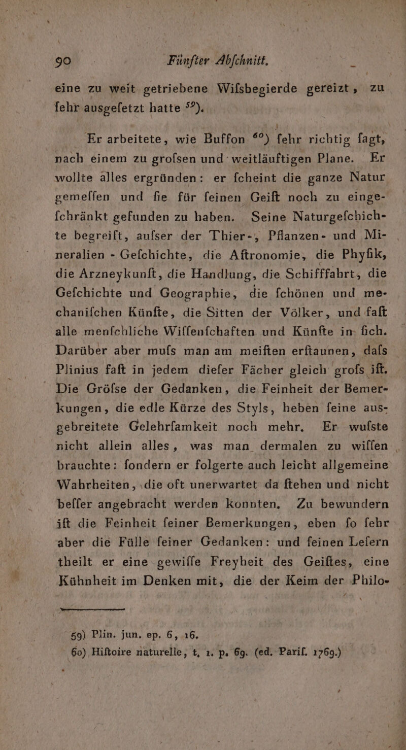 fehr ausgefetzt hatte °?). Er arbeitete, wie Buffon °°) fehr richtig fagt, nach einem zu grolsen und 'weitläuftigen Plane. Er wollte alles ergründen: er fcheint die ganze Natur gemelfen und fie für feinen Geift noch zu einge- fchränkt gefunden zu haben. Seine Naturgefchich- neralien - Gefchichte, die Aftronomie, die Phyüik, die Arzneykunft, die Handlung, die Schifffahrt, die Gefchichte und Geographie, die fchönen und me- chanifchen Künfte, die Sitten der Völker, und faft alle menfchliche Wiffenfchaften und Künfte in- fich. Darüber aber mufs man am meiften erfiaunen, dals Plinius faft in jedem diefer Fächer gleich grofs ift. Die Gröfse der Gedanken, die Feinheit der Bemer- kungen, die edle Kürze des Styls, heben feine aus- gebreitete Gelehrfamkeit noch mehr, Er wufste brauchte: fondern er folgerte auch leicht allgemeine Wahrheiten, ıdie oft unerwartet da ftehen und nicht beffer angebracht werden konnten. Zu bewundern ift die Feinheit feiner Bemerkungen, eben fo [ehr aber die Fülle feiner Gedanken: und feinen Lefern theilt er eine gewille Freyheit des Geiftes, eine Kühnheit im Denken mit, die der Keim der Philo- / 50) Plin. jun. ep. 6, 16, 60) Hiftoire naturelle, t, ı. p. 69. (ed. Parif. 1769.)