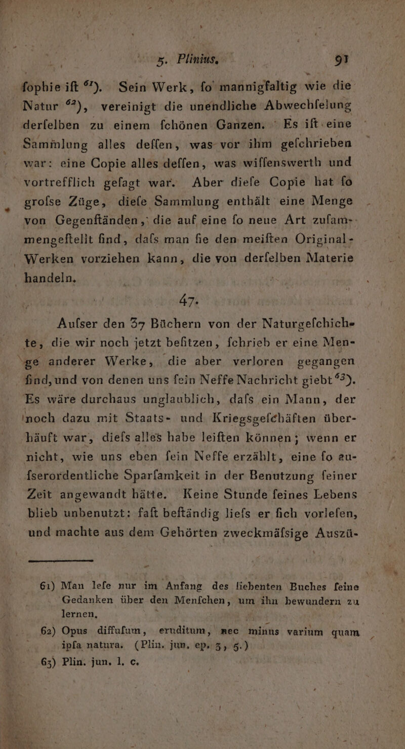 » 5. Pine. 8 fophie ift ”). Sein Werk, fo‘ mannigfaltig wie die Natur 2), vereinigt die unendliche Abwechlelung derfelben zu einem fchönen Ganzen. Es ift:eine Sammlung alles deflen, was vor ihm gelchrieben war: eine Copie alles deffen, was wiffenswerth und grofse Züge, diefe Sammlung enthält eine Menge von Gegenftänden,,; die auf eine fo neue Art zufam-- mengeftelit find, dafs man fie den; meiften Original - handeln. 47: Aufser den 37 Büchern von der Naturgefchich» te, die wir noch jetzt befitzen, fchrieb er eine Men- Es wäre durchaus unglaublich, dafs ein Mann, der noch dazu mit Staats- und Kriegsgelchäften über- häuft war, diels alles habe leiften können; wenn er nicht, wie uns eben fein Neffe erzählt, eine fo au- fserordentliche Sparfamkeit in der Benutzung feiner Zeit angewandt hätte. Keine Stunde feines Lebens blieb unbenutzt; faft beftändig liefs er fich vorlefen, und machte aus dem Gehörten zweckmälsige Auszü- or 61) Man lefe nur im ‚Anfang des liebenten Buches [eine Gedanken über den Menfchen, um ihn bewundern zu lernen, ’ 62) Opus diffulum, eruditum, nec minus varium quam ipfa natura. (Plin. jun, ep 3, 5.)