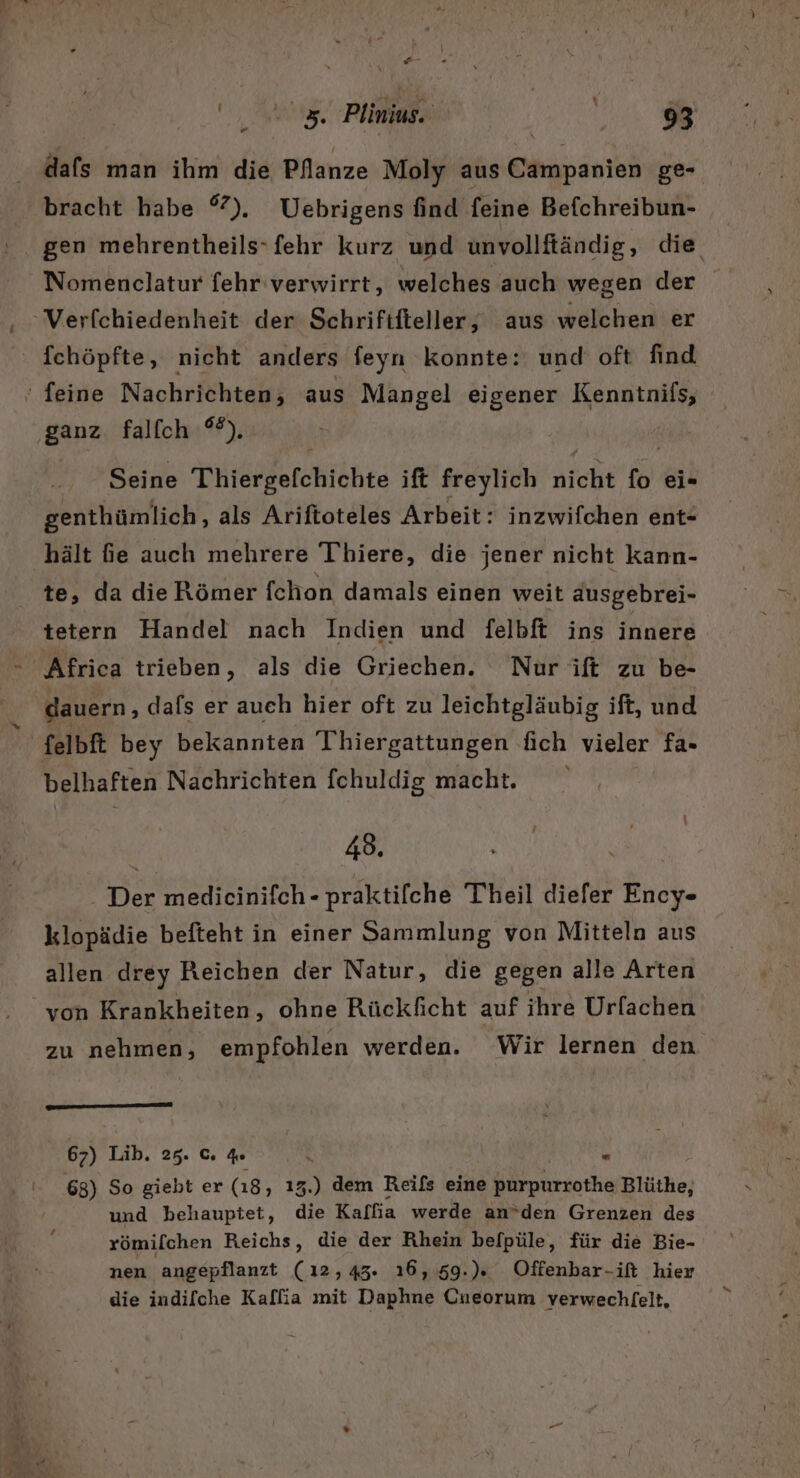 *+- „0 z Plinins. Ink We dafs man ihm die Pflanze Moly aus Campanien ge- bracht habe °). WUebrigens find feine Befchreibun- gen mehrentheils-fehr kurz und unvollftändig, die Nomenclatur fehr verwirrt, welches auch wegen der Verfchiedenheit der Schrififtieller,; aus welchen er fchöpfte, nicht anders feyn konnte: und oft find ‘ feine Nachrichten, aus Mangel eigener Kenntnifs, ganz falfch 2). Seine Thiergefchichte ift freylich nicht fü ei- genthümlich, als Ariftoteles Arbeit: inzwifchen ent- hält fe auch mehrere T'hiere, die jener nicht kann- te, da die Römer fchon damals einen weit dusgebrei- tetern Handel nach Indien und felbft ins innere Africa trieben, als die Griechen. Nur ift zu be- dauern, dafs er auch hier oft zu leichtgläubig ift, und felbft bey bekannten Thiergattungen üch vieler fa- belhaften Nachrichten fchuldig macht. 43. - Der medicinifch - praktilche Theil diefer Ency- klopädie befteht in einer Sammlung von Mitteln aus allen drey Reichen der Natur, die gegen alle Arten von Krankheiten, ohne Rückficht auf ihre Urfachen zu nehmen, empfohlen werden. Wir lernen den 67) Lib. 25. c. de . S 63) So giebt er (18, ı3.) dem Reifs eine hrroihe Blüthe, und behauptet, die Kalfia werde an*’den Grenzen des römifchen Reichs, die der Rhein befpüle, für die Bie- nen angepflanzt (12,43. ı6,59.). Offenbar-ift hier die indifche Kalfia mit Daphne Cneorum verwechfelt,