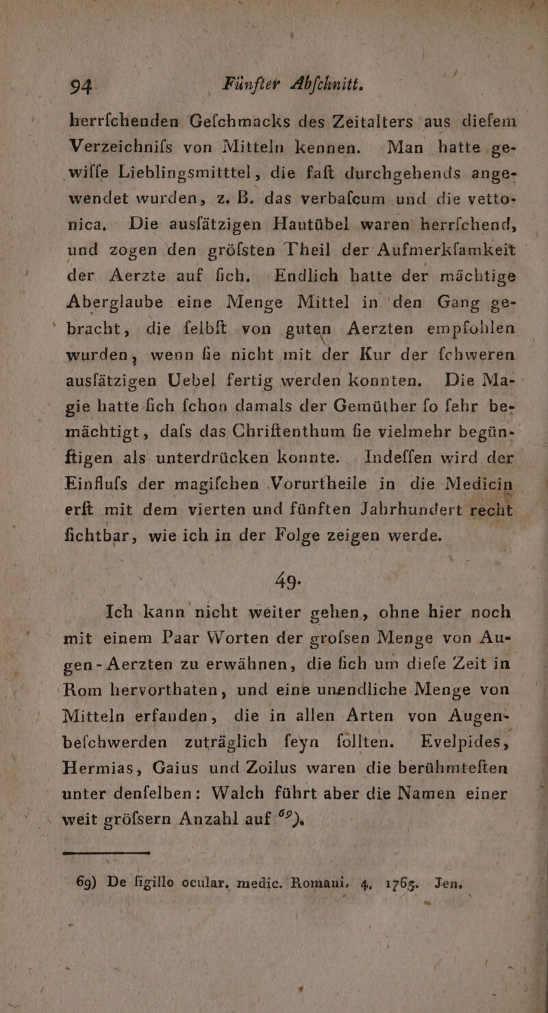 herrichenden Geflchmacks des Zeitalters aus diefem Verzeichnifs von Mitteln kennen. Man hatte ‚ge- ‚wilfe Lieblingsmitttel, die faft durchgehends ange- wendet wurden, zZ, B. das verbafcum und die vetto- nica, Die auslätzigen Hautübel waren herr[chend, der Aerzte auf fich. ‘Endlich batte der mächtige Aberglaube eine Menge Mittel in 'den Gang ge- ' bracht, die felbit von guten Aerzten empfohlen wurden, wenn fie nicht mit der Kur der fchweren auslätzigen Uebel fertig werden konnten. Die Ma- gie hatte fich fchon damals der Gemüther fo fehr be- mächtigt, dafs das Chriftenthum fie vielmehr begün- fligen als unterdrücken konnte. . Indeffen wird der erft mit dem vierten und fünften Jahrhundert recht fichtbar, wie ich in der Folge zeigen werde. 49. Ich kann nicht weiter gehen, ohne hier noch mit einem Paar Worten der srofsen Menge von Au- gen-.Aerzten zu erwähnen, die fich um diefe Zeit in Rom hervorthaten, und eine unendliche Menge von Mitteln erfanden, die in allen Arten von Augen- beichwerden zuträglich feyn follten. Evelpides, Hermias, Gaius und Zoilus waren die berühmteften unter denfelben: Walch führt aber die Namen einer \ weit grölsern Anzahl auf °?), Y 69) De figillo ocular. medic. Romani, 4, 1763. Jen; u.