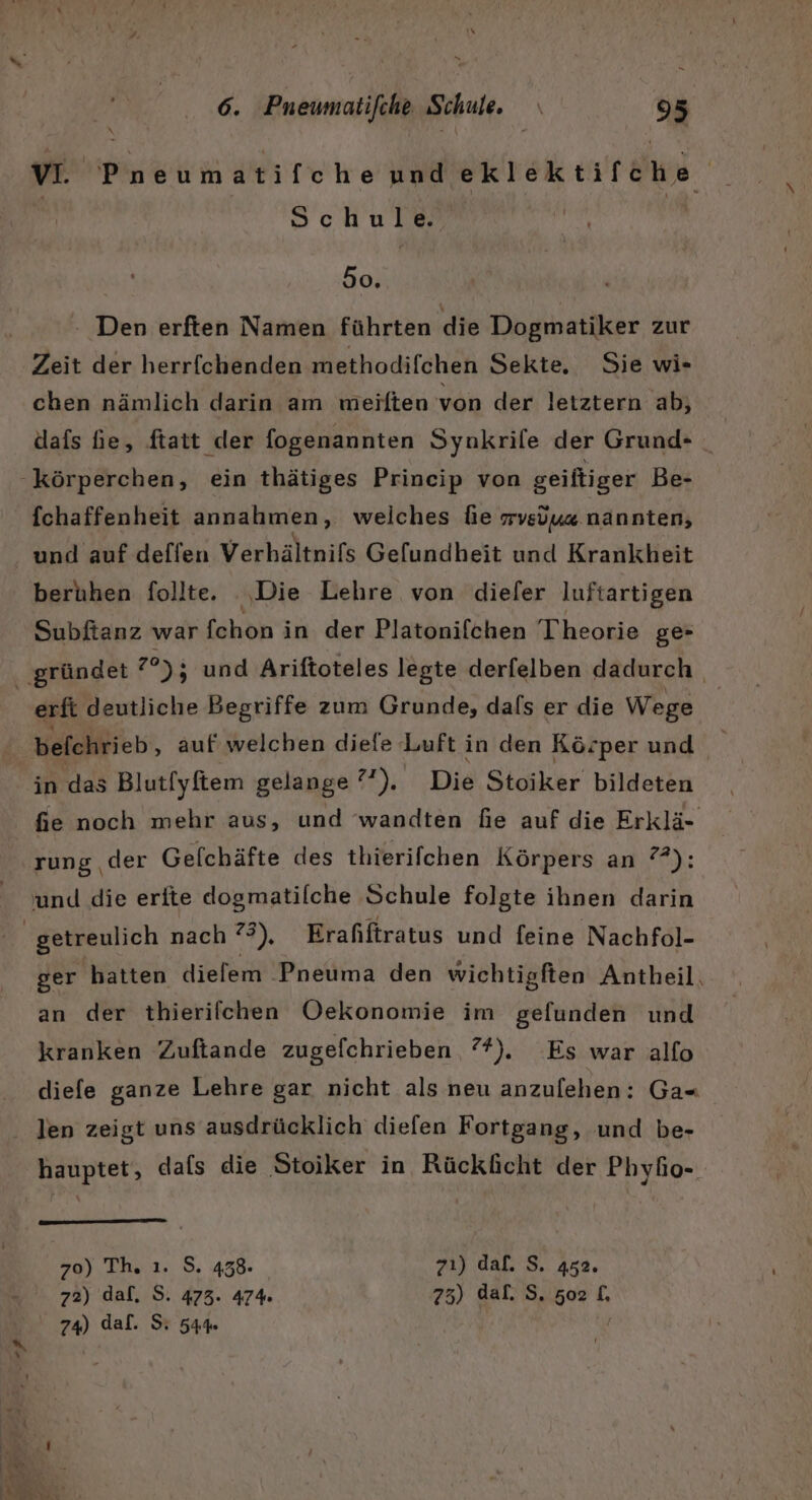 VI. Pneumatifcheundeklektifche Schule. 50. - Den erften Namen führten die Dogmatiker zur Zeit der herrfchenden methodifchen Sekte, Sie wi« chen nämlich darin am weiften von der letztern ab, dafs he, ftatt der fogenannten Synkrile der Grund- _ [chaffenheit annahmen, welches fie rvsuüu« nannten, beruhen follte. Die Lehre von dieler luftartigen Subftanz war fshöh in der Platonifchen Theorie ge- _ erft deutliche Begriffe zum Grunde, dals er die Wege in das Blut[yftem gelange 72), Die Stoiker bildeten fie noch mehr aus, und ‘wandten fie auf die Erklä- rung der Gefchäfte des thierifchen Körpers an ?*): ger hatten diefem Pneuma den wichtigften Antheil, an der thierilchen Oekonomie im gefunden und kranken Zuftande zugefchrieben 7%). Es war allo diefe ganze Lehre gar nicht als neu anzufehen: Ga-« len zeigt uns ausdrücklich diefen Fortgang, und be- hauptet, dals die Stoiker in Rücklicht der Phyfio- 70) Th, ı. S. 458. zı) dal. S. 452. 72) dal, S. 473. 474% 73) dal. S. 502 1, 74) daf. S 54%» {