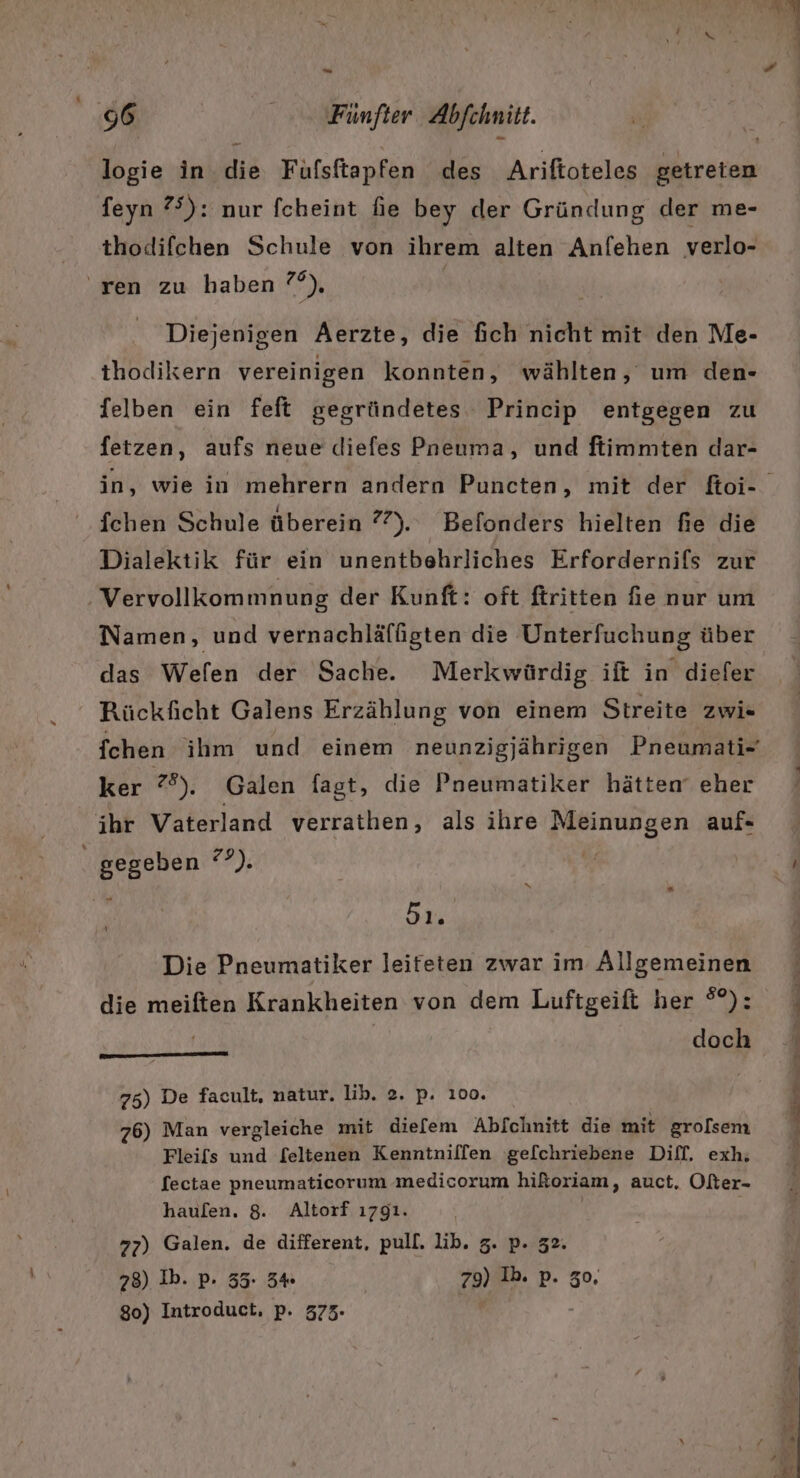 logie in die Fufsftapfen des Ariftoteles getreten feyn 75): nur fcheint fie bey der Gründung der me- thodifchen Schule von ihrem alten Anfehen verlo- ren zu haben ?°°), Diejenigen Aerzte, die fich nicht mit den Me- thodikern vereinigen konnten, wählten, um den- felben ein feft gegründetes Princip entgegen zu fetzen, aufs neue diefes Pneuma, und ftimmten dar- fchen Schule überein 7°). Befonders hielten fie die Dialektik für ein unentbehrliches Erfordernifs zur Vervollkommnung der Kunft: oft ftritten fie nur um Namen, und vernachläffgten die Unterfuchung über das Wefen der Sache. Merkwürdig ift in diefer ‘“ Rückficht Galens Erzählung von einem Streite zwi« {chen ihm und einem neunzigjährigen Pneumati- ker 28), Galen fagt, die Pneumatiker hätten eher ihr Vaterland verrathen, als ihre Meinungen auf- , | gegeben daR j ie Die Pneumatiker leifeten zwar im Allgemeinen die meiften Krankheiten von dem Luftgeift her °°): | doch ‘ 75) De facult, natur. lib. 2. p. 100. 76) Man vergleiche mit diefem Abfchnitt die mit grolsem Fleifs und feltenen Kenntniflfen gelchriebene Diff. exh. fectae pneumaticorum medicorum hikoriam, auct. Ofter- haufen. 8. Altorf ı791. 77) Galen. de different, pull. lib. 5. p. 32. 78) Ib. p. 35. 34 79) Ib. p. 30. 80) Introduct, p. 373-