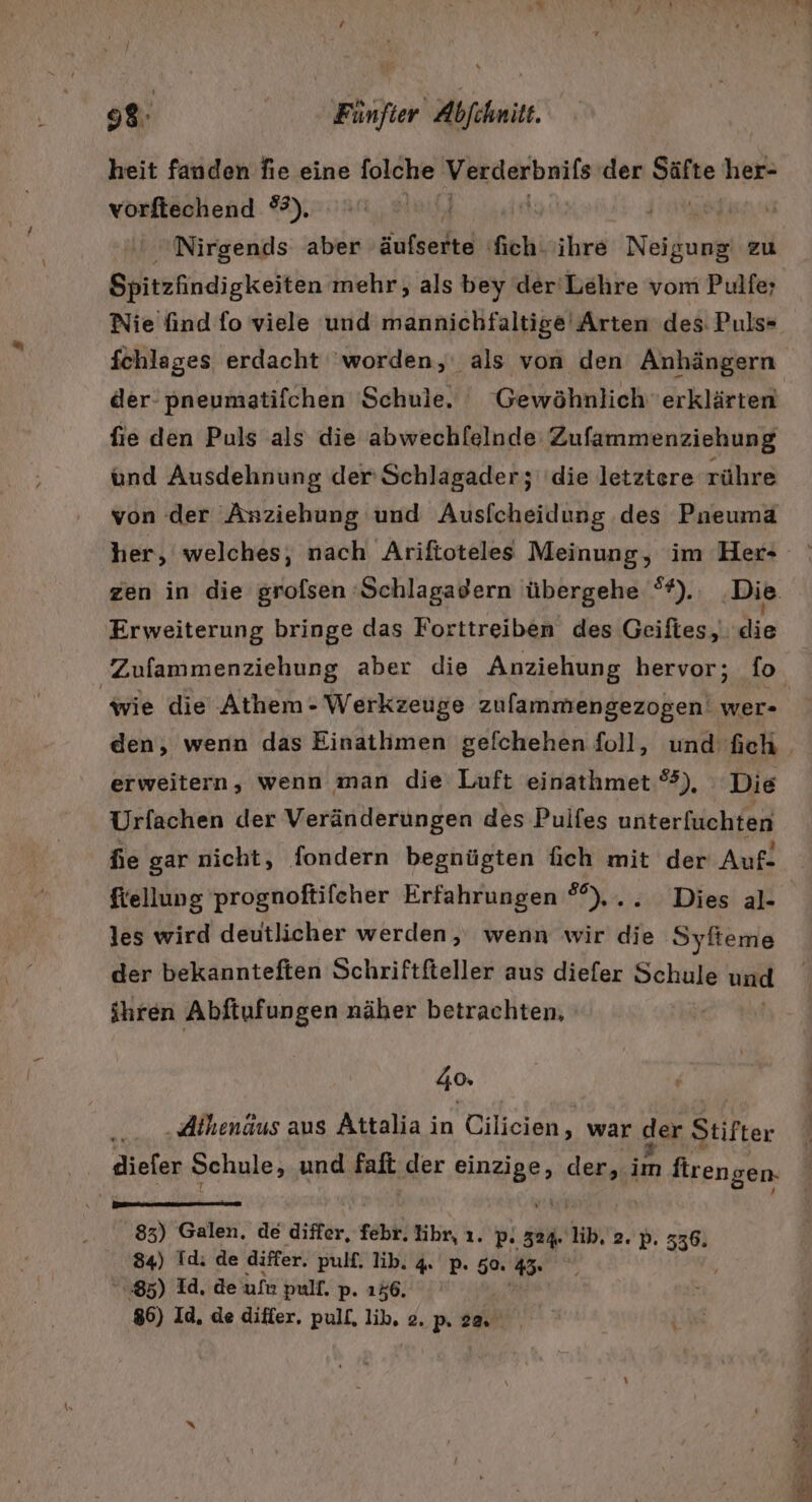 heit fanden fıe eine folche Verderbnifs der Ar her- vorftechend #3). uf, si Nirgends aber äufserte ich; ihre Neigung zu Spitzfindigkeiten mehr, als bey der'Lehre vom Pulfe; Nie find fo viele und mannichfaltige' Arten des: Puls- fchlages erdacht ‘worden, als von den Anhängern der- pneumatifchen Schule. Gewöhnlich erklärten fie den Puls als die abwechlelnde Zufammenziehung und Ausdehnung der’ Schlagader; die letztere rühre von der Anziehung und Ausfcheidung des Pneuma her, welches; nach Ariftoteles Meinung, im Her- Erweiterung bringe das Forttreiben des Geiftes, die Zufammenziehung aber die Anziehung hervor; fo wie die ‚Athem - Werkzeuge zulammengezogen' wer- erweitern, wenn man die Luft einathmet %), Die Urfachen der Veränderungen des Puifes unterfuchten fe gar nicht, fondern begnügten fich mit der Auf- ftellung prognoftifeher Erfahrungen °°),.. Dies al- les wird deutlicher werden, wenn wir die Syfteme der bekannteften Schriftfteller aus diefer Schule und ihren Abftufungen näher betrachten, 4% | } .Alhenäus aus Attalia in Cilicien, war der Stifter diefer Schule, und fall, der RaR: der, en ph gen. 83) Galen. de differ, febr. lihr, ı. P- 324. lib, 2. p. 336. 84) Id: de differ. pulf. Iib. 4. p. 50. ” 85) Id. de ufe pulf. p. 156. 86) Id, de differ, pull, lib. 2.p 22. ER Ei a Be