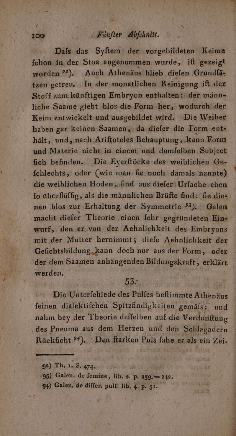 / en 0) Fünfter Abfchmitt. [4 fchon in der Stoa angenommen wurde, ift gezeigt worden ??). Auch Athenäus blieb diefen Grundfä- izen getreu. In der monatlichen Reinigung ift. der Stoff zum künftigen Embryon enthalten: der männ- liche Saame giebt blos die Form her, wodurch‘ider Keim entwickelt:und ausgebildet wird. Die Weiber fich befinden.. Die.Eyerftöcke «des: weiblichen ‚Ge- fchlechts,' oder (wie man: fie.noch damals nannte) die weiblichen Hoden,.find aus diefer‘ Urfache eben ' fo überflüffg , als die männlichen Brüfte find: fe die- nen blos zur Erhaltung der. Symmetrie #). Galen macht dieler Theorie einen fehr gegründeten. Ein« wurf, den er von der Aehnlichkeit des Embryons mit der Mutter hernimmt; diefe Aehnlichkeit der Gefichtsbildung „kann doch nur aus der Form, .oder ‚werden. / 53. | % Die Unterfchiede des Pulfes befiimmte Athenäus feinen dialektifchen ‚Spitzfindigkeiten gemäls; und des Pneuma aus dem Herzen und den Schlagadern Rückficht:?*). ‘Den ftarken Puls fahe er als ein Zei- 92) Th. 1.8. 474 le 95) Galen. de femine, lik. 2. p. 239.— 242.