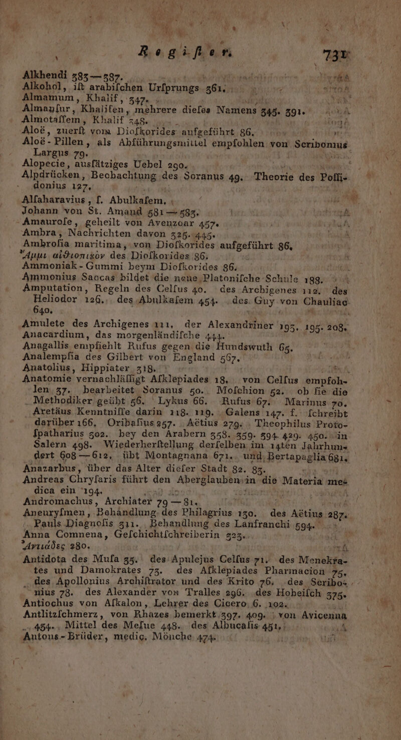 Er gt r N uw p vr Moe % x v I ER) \ Ss 2 * |, nd Ach Reg al‘ r. 730 Alkhendi 583 — 337. ee“ Urt Almamum, Khalif, 347. . | ee Ab Almaylır,, Khalifen, mehrere die[os Namens 348. 39. A Almotaffem, Khalif 348: ..- _ Kar Aloe, zuerft vom Diofkorides aufgeführt 86. ı .. rt: Largus 79. Alpdrücken, ‚Beobachtung des Soranus 49. Theorie des Polfi- donius 127, Ai ji ER Alfaharavius, [. Abulkafem, ı er Johann von St. Amand 581 — 583, | A Ambra, Nachrichten davon 325.445. Ambhrofia maritima,ıvon Diofkorides aufgeführt 86, Anwı oidLonıko» des Diolkorides 86, | Ammoniak - Gummi beym Diofkorides 86. Ammonius Saccas bildet die nene,Platonifche Schule 198. Amputation, Regeln des Gel[us 40. des Archigenes ıı12, des Heliodor 126... des.Abulkafem 454. des: Guy von Chauliae 640, ! M Wh Amulete des Archigenes 11, der Alexandriner 195..195. 208, Anacardium, das morgenländifche 444. | Anagallis empfiehlt Rufus gegen die Hundswuth 65. Analempfia des Gilbert von England 67, Anatolius, Hippiater z18, Ei UN, Anatomie vernachlälligt Afklepiades 18, von Celfus empfoh- len..37. bearbeitet Soranus 50.. Mofchion 52. ob fie die ..Methodiker geüht 56. ' Lykus 66. Rufus 67. Marinus 70. Aretäus Kenntnille darin 118. 119. .Galens 147. £. [chreibt darüber 166, Oribafius 357. Aetius 279. . Theophilus Proto- fpatharius 302. bey den Arabern 358. 359. 594. 429. 450. in Salern 498. Wiederherltellung derfelben im ı4ten Jahrhuns Anazarbus, über das Alter diefer Stadt 82. 83. ER Andreas Chryfaris führt den Aberglaubensin die Materia mes dica ein ‘194, INTER le oft PT, Andromachus, Archiater 79 —8ı. ‘Pauls Diagnofis zıı1.. Behandlung des Lanfranchi 594. Anna Comnena, Gelchichtfchreiberin 323.. Fl Arıcdes 280. ) mh Antidota des Mufa 35. des'Apulejus Cellus 71. des Menekra- tes und Damokrates 73. des Afklepiades Pharmacion 75, nius 78. des Alexander von Tralles 296. .des Hobeilch 375. Antiochus von Alkalon, Lehrer des Cicero; 6. 102. u Antlitz[chmerz, von Rihhazes bemerkt 397. 409. ; von Avicenna „+. 45%», Mittel des Mefue 448. des Albucalis 451, ik Antons- Brüder, medig. Mönche, 474 u