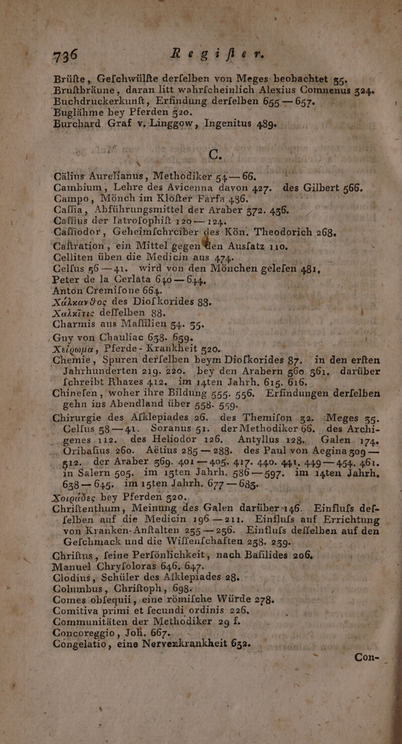 Re € y j' L 736 | Regifien Brüfte, Ge[chwülfte derfelben von Meges, beobachtet 55. Brüßbräund, daran litt wahrfcheinlich Alexius Comnenus 324 Buchdruckerkunft, Erfindung, derfelben 665. — 657. Pia ; 'Buglähme bey Pferden 520. ö Burchard Graf v. Linggow, Ingenitus 489. Bi has Cälins Aurelianus, Methödiker 54 — 66. Cambium, Lehre des Avicenna davon 427. des Gilbert 566. Campo, Mönch im Klöfter Färfa 486. Callia, Abführungsmittel der Araber 372. 436. Caflius der Iatrolophift 120— 124. Calliodor, Geheimfchrciber des Kön. Theodorich 268, Cafiration, ein Mittel gegen@en Auslatz 110. Celliten üben die Medicin aus 474. CGelfus 85—4ı. wird von den Mönchen gelefen 481, Peter de la Cerlata 640 — 544 Anton Cremilone 664. XuAxov$os des Diolkorides 88. a} Xuixizıe delfelben 88. Der, A Charmis aus Malflilien 34. 55. ‚Guy von Chauliac 638. 659. f Xeigouo , Pferde- Krankheit 20, Chemie, Spuren derfelben beym Diofkorides 87. in den erlten Jahrhunderten 2ıg. 220. bey den Arabern 360. 361. darüber fchreibt Ahazes 412. im ı4ten Jahrh. 615. 616. Chinel[en, woher ihre Bildung 555. 556. Erfindungen derfelben gehn ins Abendland über 558. 559. Chirurgie des Afklepiades 26. des Themifon 32. :Meges 35. Celfus 33, —4ı. Soranus 51. der Methodiker 66, .des Archi- ...genes .ı12. , des Heliodor ı26. Antyllus 128, Galen. 174. „ Oribalius, 260. Aktius 285 — 288. des Paul von Aeginazog — ‚512. der Araber 569. 401 405. 417. 440. 441. 449 — 454. 461. in Salern 505. im ıgten Jahrh. 586— 597. im ı4ten Jahrh, 638— 645. imıszten Jahrh. 677 — 683. Xoıgddeg bey Pferden 320. Chriftenthum, Meinung ;des Galen darüheru un Einflufs def- felben auf 2 Mediein 196 —2ıı. Einfluls auf Errichtung von Kranken-Anftalten 255 — 236. Einflufs deffelben auf den _ Gelchmack und die Wilfen[chaften 238. 259. ‚Chrifins, [eine Perfönlichkeit, nach Bafilides 206, Manuel Chryloloras 646. 647. Clodius, Schüler des Alklepiades 28. Columbus, Chriftoph, 698: Comes obfequii, ‚eine 'römilche Würde 278. Comitiva primi et fecundi ordinis 226, Communitäten der Methodiker 298. Concoreggio, Joh. AR Congelatio, eine Nervenkrankheit 632. g*3 “ Con- _