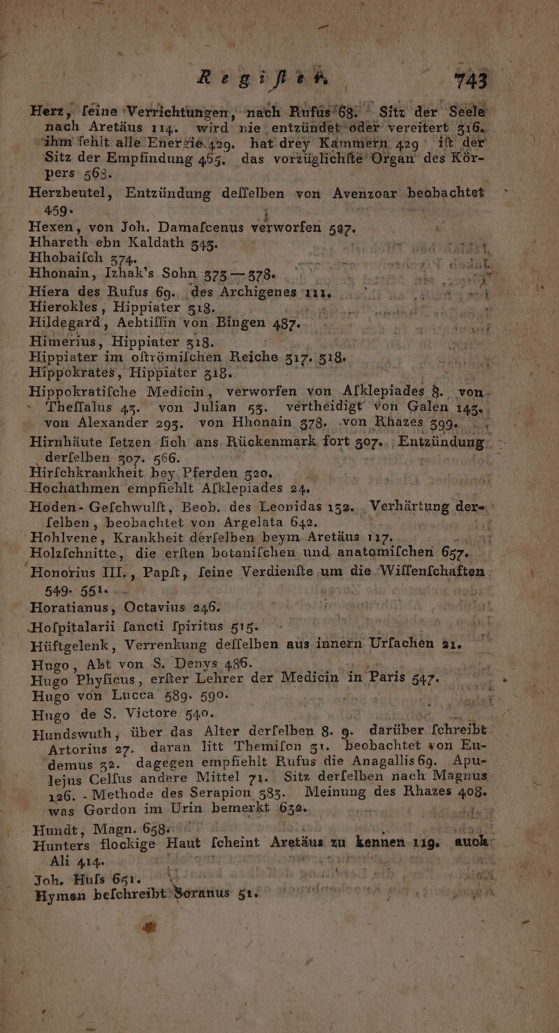 - \ ee Herz, [eine ‘Verrichtungen, nach Rufüs’6g. ' Sitz a! ‚Seele nach Aretäus 114. wird nie ‚entzündet ‘oder vereitert 316. “ihm fehlt alle Enerfi&amp;\42g. hat drey Kammern 429 it. der Sitz der Empfindung 455. das vorzüglichfie' Organ des Kör- pers 563. Herzbeutel, Entzündung delfelben von Avenzoar beohachtet  459. j RN Hexen, von Joh. Damafcenus verworfen 597. x Hhareth-ebn Kaldath 343. Ka a ea Hhobailch 374. a Ne EN Hhonain, Izhak’s Sohn ET EenSR VER RR: NO u. Be‘); 'Hiera da Rufus 69., ‚des Archigenea a a Re Hierokles, Hippiater s18. ö TUCH f Hildegard, Aebtillin von Bingen 487.- Himerius, ‚Hippiater 318. Hippiater im oftrömilchen Reiche 317. 518 AUECh Aa Hippokrates, Hippiater 318. u Hippokratifche Medicin, verworfen von Arklepiader &amp; von- » Theffalus 43. von Julian s3. vertheidigt von Galen 145. ; von Alexander 293. von Hhonain 378. ‚von Rhazes 399. a Hirnhäute [etzen fich ans Rückenmark fort 507.- Entzündung. derfelben 307. 566. Hirfchkrankheit bey. Pferden 320. Hochathmen empfiehlt Afklepiades 24. Hoden- Gefchwulft, Beob. des Leonidas 132. . Verhärtung der= ® [elben, beobachtet von Argelata 642. { ‘Hohlvene, Krankheit derfelben beym Aretäus 117. Holzfchnitte, die erften botanifchen und anatomilchen 657. Honorius II. ‚Papt, feine Verdienfte um die Willenfchaften ) 549.564. | Hals) ' Horatianus, Octavius 246. ‚Hofpitalarii [ancti fpiritus 515. » Hüftgelenk, Verrenkung deffelben aus innern Urfachen 21. Hugo, Abt von $. Denys 486. Be Hugo Phyficus, erfter Lehrer der Medicin in Paris 547. eh . Hugo von Lucca 589. 590. | in, RR Mi Hugo de $. Victore 540. a Hundswuth, über das Alter derfelben 8. g. darüber [chreibt. Artorius 27. daran litt Themifon zı. beobachtet von Eu- 'demus z2. dagegen empfiehlt Rufus die Anagallis69. Apu- lejus Celfus andere Mittel 71. Sıtz der[elben nach Magnus 126. - Methode des Serapion 533. RE des Rhazes 408. was Gordon im Urin bemerkt 632. ar Hundt, Magn. 658. Hunters flockige Haut fcheint Aretäus. zu kennen 129, a. Ali 414. | w ” al Joh. Huls 651. % Re EHER all Hymen belchreibt' Soranus DIRA IHREN u zu ® De Basler.