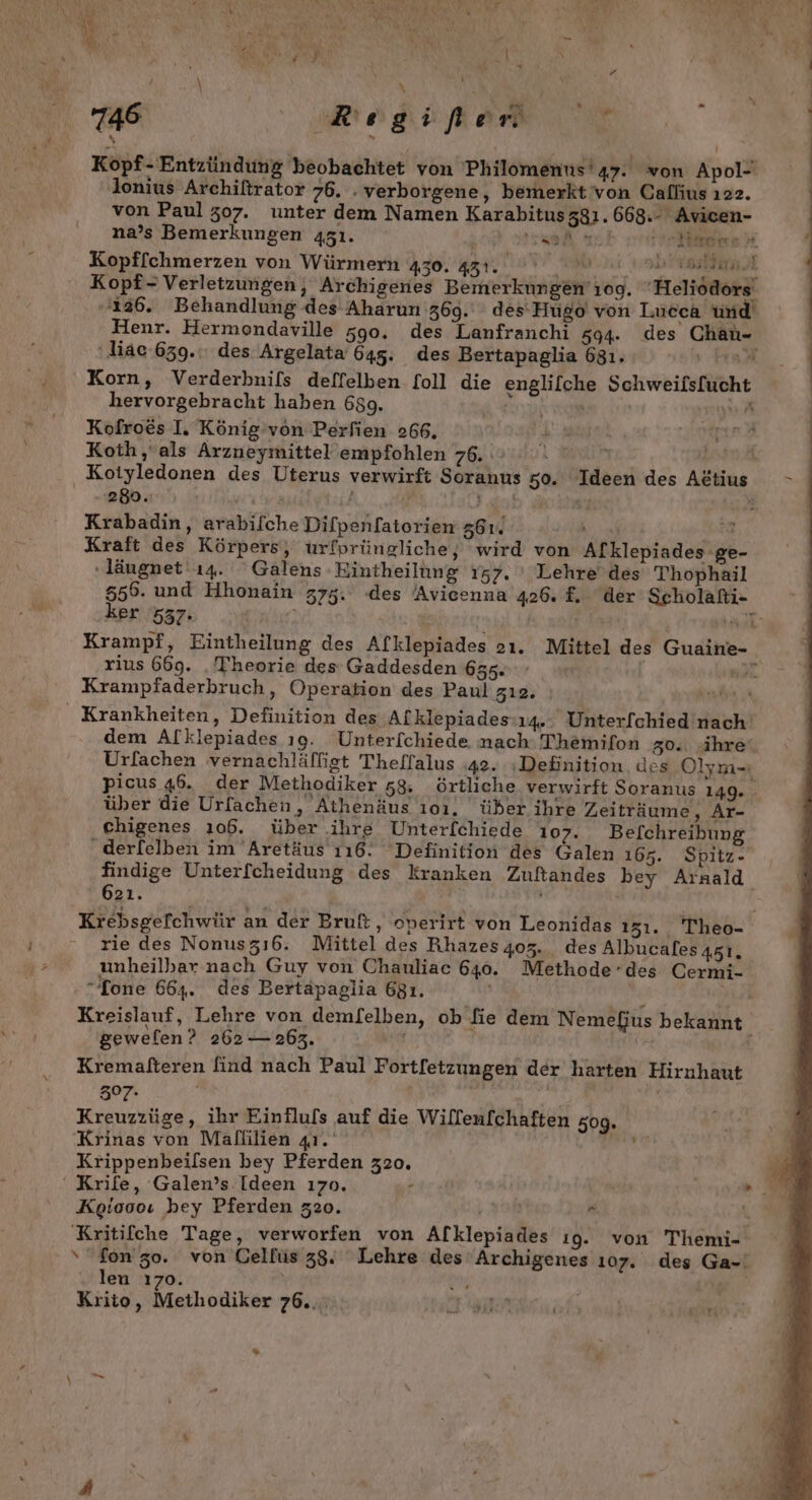 SR | era N - &gt; » + | x 4 746 | Reihe Kopf- Entzündung beobachtet von Philomenus'47. von Apol- lonius Archiftrator 76. . verborgene, bemerkt 'von Callius ı22. von Paul 307. unter dem Namen Karabitusz81.668.- Avicen- na’s Bemerkungen 451. ' de 1 veiloe # Kopf[chmerzen von Würmern 450. Bar So a . Kopf- Verletzungen, Archigenes Bemerkungen’ıog. ‘Heliodors | 126. Behandlung des Aharun 369. des'Hugo von Lucea und Henr. Hermondaville 590. des Lanfranchi 494. des Chau- | ‚diac 639. des Argelata 645. des Bertapaglia 631. ir | Korn, Verderhnifs deffelben foll die englilche Schweifsfucht | hervorgebracht haben 689. a | | Kofroes I. König’von Perfien 266, E Koth,, als Arzneymittel empfohlen 76, \ ' Kotyledonen des Uterus verwirft Soranus 50. Ideen des Attius 280. ra f N Krabadin, arabifche Difpenfatorien 561. Ba Kraft des Körpers, urfprüngliche, wird von Alklepiades 'ge- ‚läugnet ı4. Galens Eintheilung 157. ' Lehre’ des Thophail 5556. und Hhonain 375. des Avicenna 426. £. der Scholafi- ker 537. giylter) | ar Krampf, Eintheilung des Afklepiades 2ı. Mittel des Guaine- rius 669. ‚Theorie des Gaddesden 655. Han Krampfaderbruch, Operation des Paul zı2. LEE Krankheiten, Definition des Afklepiades:ı4.. Unter[chied nach’ dem Alklepiades ı9. Unterfchiede nach: Themifon g0.. ‚ihre‘ Urfachen vernachläffigt Theffalus ‚42. Definition. des Olym- picus 46. der Methodiker 58, örtliche verwirft Soranus 149. über die Urfachen, Athenäus ı01. über ihre Zeiträume, Ar- chigenes 106. über ihre Unter[chiede 107. Befchreibung .derfelben im Aretäus 116. Definition des Galen 165. Spitz- findige Unterfcheidung des kranken Zuftandes bey Arnald 621. Krebsgefchwür an der Bruft, operirt von Leonidas 131. Theo- rie des Nonusz16. Mittel des Rhazesg0z. des Albucales 451. unheilbhar nach Guy von Chauliac 640. Methode’des Cermi- “[one 664. des Bertapaglia 681. 5 Te Kreislauf, Lehre von demfelben, ob fie dem Nemefus bekannt \ geweflen? 262 —262. Kremafteren find nach Paul Fortfetzungen der harten Hirnhaut 307% Kreuzzüge, ihr Einfluls auf die Wilfenfchaften 509. Krinas von Mallilien 41. vn Krippenbeilsen bey Pferden 320. 0. ‘ Krife, Galen’s Ideen ı70. - nm Keioooı hey Pferden 320. mi L Kritifche Tage, verworfen von Afklepiades ı9g. von Themi- ‘fon’zo. von Gelfüs 38. Lehre des Archigenes 107. des Ga-' len 170. \ an | ge Krito, Methodiker 76.. r DE ee %