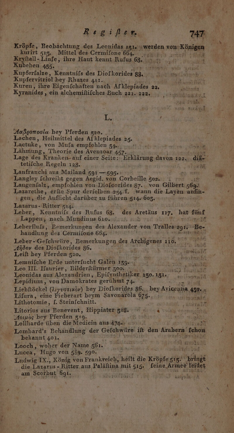 Bee 747. Kröpfe, Beohachtung des Leonidas 151%) AMELeen von HBnieen kurirt 515. Mittel des Cermifone 664. .,u : Kryltall- Linfe, ihre Haut kennt Rufus 68. © | Kubehen 455. r x Kupfervitriol bey Rhazes qıı. an Kuren, ihre Eigenf[chaften nach Afklepiades 22. la Kyranides, ein alchemiltilches Buch 2223224, x ' Ta ZIERR L ö . j Außgonooia.bey Pferden z2o. Lactuke, von Mufa empfohlen 34.. ET .. Lähmung, Theorie des Avenzoar 45 | ’ Lage des Kranken- auf einer Seite; Erklärung davon 122. di tetilche Regeln ı28.. TI Lanfranchi aus Mailand 591 —595 ; Langley [chreibt gegen Aegid. von Corbeille | Bat Laugenl/alz, empfohlen von.Diofoorides 87.. von Gilbert „6a Lazarethe, erfie Spur derielben 274 f. wann die Ta En: gen, die Auflicht. darüber zu führ en S14r 603. Lazarus - Ritter'z14: Leber, Kenninifs' des Rufus 68. Re Aretäus 27. haB fünf r FW; THEM Lappen, nach, Mundinus 610. «U... ». pe Mt Leberfluls, Bemerkungen des RT von Tralles 291“ Be- ‚ handlung des Cermilone 664. es ar: Be! rs Leber -\Gefchwüre, Bemerkungen, des AESBERE 110, A760» des Diofkorides 86. . Safe Leilt bey Pferden 320. ER i Sa Eee Lemnifche Erde unterfucht Galen 139. : \ äh M' ui Leo III. Ifaurier, Bilderftürmer 300. a RTL Lepidium, von Damokrates gerühmt 74 NEN Liebftöckel (Aıyvorızöv) bey Diolkorides 86,. bey Avicria a r Lifura, eine Fieberart beym Savonaroöla 675-, ad, Lithotomie, [. Stein[chnitt. N Litorius aus Benevent, Hippiater-zi8, chi ton Aoıuog bey Pferden z19. DEN, cc Rt Lollharde üben die Mediein aus 474. : ‚NT bekannt 401. 0 Lucca, Hugo von 589. 590. er RORRERSE Ludwig IX., König von Frankreich, heit die Kröbfe, gig‘ bringt die Lazarus - Ritter aus Paläftina mit 515. feine „Armee Ieidet ‚am Scorbut ögı. Kae STIBSRN“ INEBAN &amp; SHISHA \ Ä ‘
