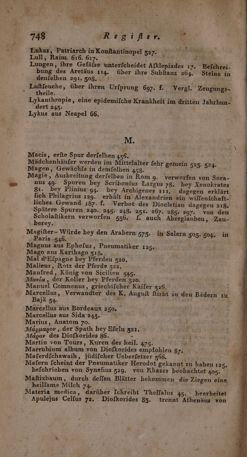 Lukas, Patriarch in Konftantinopel 327. Kap a Lull, Raim. 616. 617. a RER Lungen, ihre Gefälse unterfcheidet Afklepiades ı7. 'Befchrei- bung des Aretäus 114. über ihre Subltanz 264. Steine in denlelben 2gı. 308, A WERTE Luftfeuche, über ihren Urfprung 697. £. ‚Vergl. Zeugungs- theile. | Lykanthropie, eine epidemilche Krankheit im dritten Jahrhun- dert 243. Lykus aus Neapel 66. e ‚M. Macis, erfte Spur derlelben 436. u Mädchenhäufer werden im Mittelalter [ehr gemein 525. 524. Magen, Gewächfe in demfelben 458. Mägie, Ausbreitung derfelben in Rom 9. verworfen von Sora- nus 49. Spuren bey Scribonius Largus 78. bey Xenokrates 81. bey Plinius' 94. bey Archigenes ııı, dagegen erklärt fich Philagrius 129. erhält in Alexandrien ein willenfchaft- liches Gewand ı87. f. Verbot des Diocletian dagegen 218. Spätere Spuren 240. 245. 248. 251. 267. 285. 297. von den Scholaftikern verworfen 556. £. auch Aberglauben, Zau- berey. | 1 Magilter- Würde bey den Arabern's73. in Salern 503: 504. in .. Paris -546. = : Magnus aus Ephefus, Pneumatiker 1235, Mago aus Karthago zı8., . Mal d’E[pagne bey Pferden 320, Malleus, Rotz der Pferde 322. Manfred, König von Sicilien 545. Mevio , der Koller bey Pferden 320. | Manuel Comnenus, griechifcher Kailer 326. Marcellus, Verwandter desK, Auguß firbt in den Bädern zu Bajä 34. iv Märcellus aus Bordeaux 250, ° Marcellus aus Sida 243. Marius, Anatom 70. k Moguooov , der Spath bey Efeln zer. Me&amp;gov des Diofkorides 86. - ) Martin von Tours, Kuren des heil. 475. 5 Marrubium album von Diofkorides empfohlen 87: en Malerd[chawaih, jüdi[lcher Ueberletzer 366. ß vi Malern fcheint der Pneumatiker Herodot gekannt zu haben 125. befchrieben von Synefius 329. von Rhazes beobachtet 405. Maftixbaum, durch deffen Blätter bekommen ‚die Ziegen eine heillame Milch 74. ENEyNZE he $ Materia medica, darüber Ichreibt 'Theffalus 45. - bearbeitet Apulejus Celfus 72. Diolkorides 583. trennt Athenäus von \