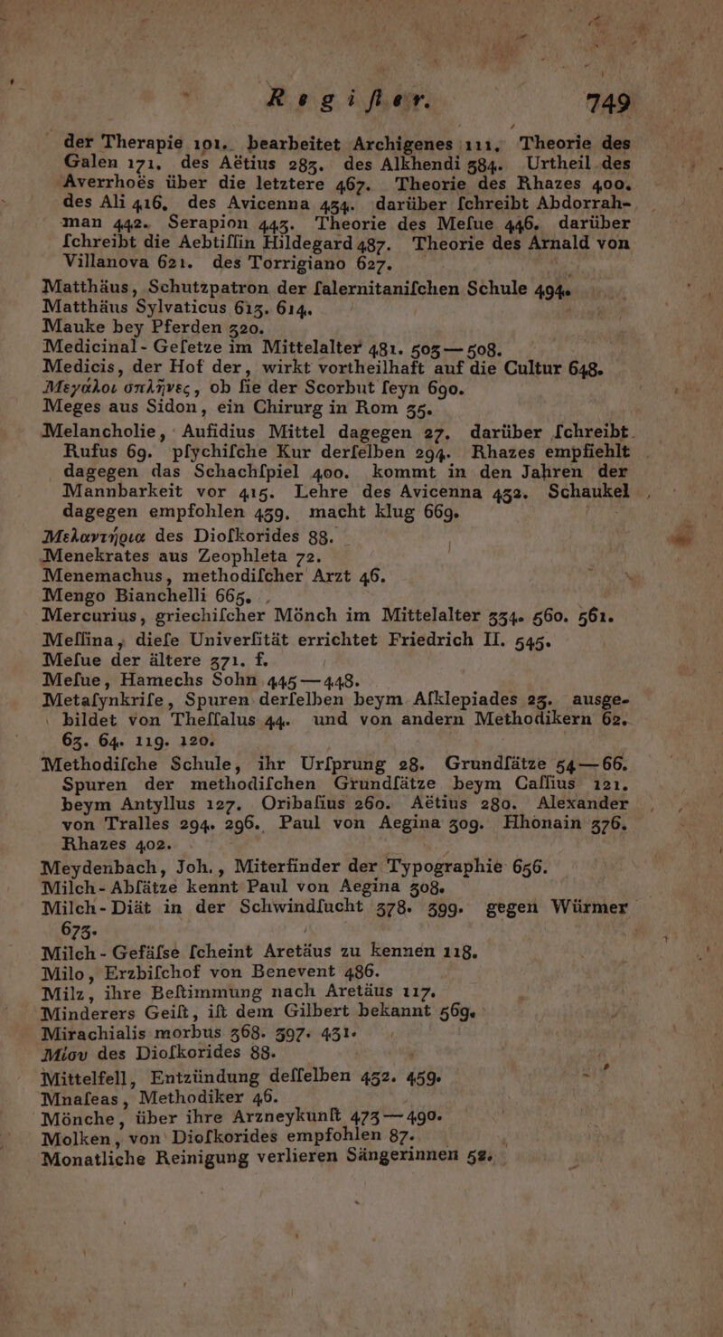 der Therapie ıoı.. bearbeitet Archigenes 111. Theorie des Galen ı7ı, des Aetius 283. des Alkhendi 384. Urtheil.des Averrhoes über die letztere 467. Theorie des Rhazes 400. des Ali 416, des Avicenna 434. ‚darüber [chreibt Abdorrah- man 442. Serapion 443. Theorie des Mefue 446. darüber fchreibt die Aebtiflin Hildegard 487. Theorie des Arnald von Villanova 621. des Torrigiano 627. Matthäus, Schutzpatron der [alernitanifchen Schule 49% Matthäus Sylvaticus 613. 614. , Mauke bey Pferden z20. Medicinal- Geletze im Mittelalter 481. 503— 508. Medicis, der Hof der, wirkt vortheilhaft auf die Cultur 648. Meyokoı onknves, ob fie der Scorbut feyn 690. Meges aus Sidon, ein Chirurg in Rom 35. dagegen das Schach/[piel 400. kommt in den Jahren der Mannbarkeit vor 415. Lehre des Avicenna 452. Schaukel dagegen empfohlen 459. macht klug 669. Ahr; Melovırgıa des Diolkorides 88. Menekrates aus Zeophleta 72. Menemachus, methodilcher Arzt 46. Mengo Bianchelli 665, , Mercurius, griechifcher Mönch im Mittelalter 334. 560. s61. Mefue der ältere z7ı. f£. Mefue, Hamechs Sohn 445 — 448. Metaflynkrife, Spuren‘ derfelben beym Alklepiades 25. ausge- ı bildet von Thellalus 44. und von andern Methodikern 62. 63. 64. 119. 120. Methodifche Schule, ihr Urfprung 28. Grundfätze 54—66. Spuren der methodifchen Grundlätze beym Callius ı2ı. beym Antyllus 127. Oribafius 260. Aötius 280. Alexander von Tralles 294. 296. Paul von Aegina zog. Hhonain 376. Rhazes 402. ; Meydenbach, Joh., Miterfinder der Typographie 656. Milch- Abl[ätze kennt Paul von Aegina 308. \ 673. Milch - Gefäfse [cheint Aretäus zu kennen 118, Milo, Erzbifchof von Benevent 486. Milz, ihre Beftimmung nach Aretäus 117. Minderers Geilt, ift dem Gilbert bekannt 569. Mirachialis morbus 368. 397: 431« Mittelfell, Entzündung deffelben 452. 459. ur Mnafleas, Methodiker 46. Mönche, über ihre Arzneykunft 473 — 490. Molken,, von Diofkorides empfohlen 87. ‘ Monatliche Reinigung verlieren Sängerinnen 52, €;