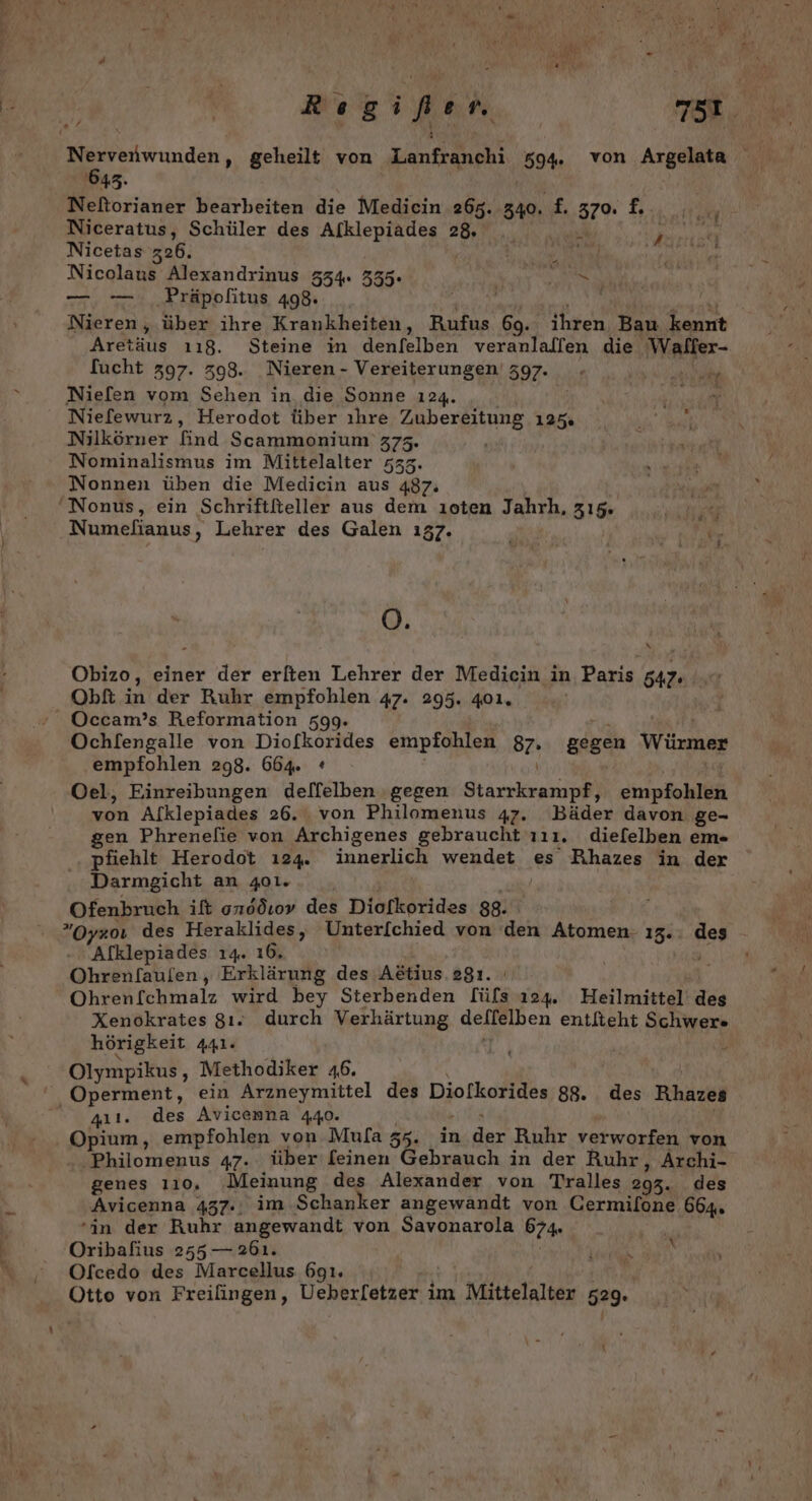 3 N ö) M LH? Rıgifen 0 A, 645. Neftorianer bearbeiten die Medicin 265. 50% 370 1, Niceratus, Schüler des Afklepiades 28. Nicetas 326. Nicolaus Alexandrinus 554. 355. ey — —. Präpolitus 498. i | Nieren , über ihre Krankheiten, Rufus 69. ihren Bau kennt Artus 118. Steine in denfelben veranlallen die Waffer- fucht 397. 398.. Nieren - Vereiterungen' 397. - PR Niefen vom Sehen in die Sonne 124. Rum“ Niefewur2, Herodot über ıhre Zubereitung 125. Nilkörner find Scammonium' 373. Nominalismus im Mittelalter 533. Nonnen üben die Medicin aus 487: 'Nonus, ein Schriftfteller aus dem ıoten Jahrh, 315. Numefianus, Lehrer des Galen ı357. Be NT ARE Ö. Obizo, einer der erlten Lehrer der Medicin in Paris 54 Obft in der Ruhr empfohlen 47. 295. 401. Occam’s Reformation 599. Ochlengalle von Diofkorides empfohlen 87: gegen Würmer empfohlen 298. 664. * | Oel, Einreibungen dellelben gegen FREE empfohlen von Alklepiades 26. von Philomenus 47. Bäder davon ge- gen Phrenefie von Archigenes gebraucht zıı. diefelben em- pfiehlt Herodot ı24. innerlich wendet es Rihazes in der Darmgicht an 401. Ofenbruch ift onddıov des Diofkorides 88. Oyzol des Heraklides, Unter[chied von den Atomen- 15 ge Alklepiades 14. 16, Ohrenfaulen, Erklärung des Adtius.29ı. Ohreßfehniälz wird bey Sterbenden [üls 124. Heilmittel’ die Xenokrates 8ı. durch Verhärtung deflelben entlteht Schwer» hörigkeit Adls Pe; \ Olympikus, Methodiker 46. Operment, ein Arzneymittel des Diolkorides 88. des Rhazes 411. des Avicenna 440. Opium, empfohlen von Mula 56, in A: Ruhr verworfen von Philomenus 47. über feinen Gebrauch in der Ruhr, Archi- genes 110, Meinung des Alexander von Tralles 295. des Avicenna 437. im Schanker angewandt von Cermilone 664. in der Ruhr angewandt von Savonarola 674. Oribafius 255 — 261. Ofcedo des Marcellus 691. Otto von Freifingen, Ueherletzer im Mittelalter 529. N \
