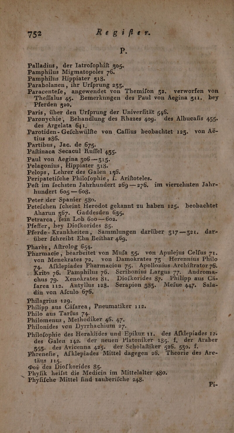 x P. Palladius, der Iatrofophilt 305. Pamphilus Migmatopoles 76. Pamphilüs Hippiater 318. Parabolanen, ihr Urfprung 233, Paracente[fe, angewendet von Themilon 32. verworfen von 'Theflalus 45. Bemerkungen des Paul von Aegina zıı. bey Pferden 320, Paris, über den Url[prung der, Univerlität 546. Paronychie, Behandlung des Rhazes 409. des Albucalis 455. des Argelata 641, | Parotiden- Ge[chwülfte von Callius beobachtet ı23. von AE- Partibus, Jac. de 675. Paftinaca Secacul Rulffel 435. Paul von Aegina 306 —313. Pelagonius, Hippiater 313. Pelops, Lehrer des Galen 136. Peripatetilche Philofophie, [. Ariftoteles. Peft im [echsten Jahrhundert 269— 276. im vierzehnten Jahr- hundert 605 — 608. Peter der Spanier 580. Petelchen [cheint Herodot gekannt zu haben ı25. beobachtet Aharun 367. Gaddesden 655. Petrarca, fein Lob 600—.602. Pferde- Krankheiten, Sammlungen darüber 317 —32ı. dar- über [chreibt Ebn Beithar 469, Phares, Aftrolog 654. Pharmacie, bearbeitet von Mufa 35. von Apulejus Celfus zı. ‚von Menekrates 72. von Damokrates 753 Herennius Philo 7% Afklepiades Pharmacion 75. Apollonius.Archiltrator 76. Krito 76. Pamphilus 76. Scribonius Largus 77. Androma- chus 79. Xenokrates 81... Diolkorides 87. Philipp aus Cä- farea 112. Antyllus ı28. Serapion 583. Melue 447. Sala- din von Alculo 676. ‘ Philagrius ı29. Philipp aus Cäfarea; Pneumatiker ıı2. Philo aus Tarfus 74. Philomenus,, Methodiker 46. 47. Philonides von Dyrrhachium &gt;7. Philofophie des Heraklides und Epikur ı1. des Afklepiades ı2. des Galen ı42. ‘der neuen Platoniker 195. f, der Araber 555. des Avicenna 425. der Scholaltiker 526. 530, f. Phrenefie, Afklepiades Mittel dagegen 26. Theorie des Are- täus 115. I, Phyfik heilst die Medicin im Mittelalter 480. Phyfifche Mittel find zauberilche 248. 5 l-